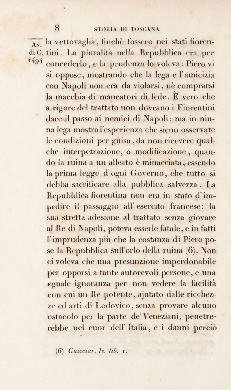 An la vettovaglia, finche fossero nei stati fioren¬ di C. tini. La pluralità nella Repubblica era per concederlo, e la prudenza lo voleva: Piero vi si oppose, mostrando che la lega e l’amicizia con Napoli non era da violarsi, nè comprarsi la macchia di mancatori di fede. E vero che a rigore del trattato non doveano i Fiorentini dare il passo ai nemici di Napoli: ma in niu- na lega mostra l'esperienza che sieno osservate le condizioni per guisa , da non ricevere cjual- che interpetrazione, o modificazione , quan- do la mina a un alleato è minacciata, essendo la prima legge d’ogni Governo, che tutto si debba sacrificare alla pubblica salvezza . La Repubblica fiorentina non era in stato d’im¬ pedire il passaggio all’esercito francese: la sua stretta adesione al trattato senza giovare al Re di Napoli, poteva esserle fatale, e in fatti l’imprudenza piu che la costanza di Piero po¬ se la Repubblica sull’orlo della mina (6). Non ci voleva che una presunzione imperdonabile per opporsi a tante autorevoli persone, e una eguale ignoranza per non vedere la facilità con cui un Re potente, ajutato dalle ricchez¬ ze ed arti di Lodovico, senza provare alcuno ostacolo per la parte de Veneziani, penetre¬ rebbe nel cuor dell Italia, e i danni perciò (6) Ciucciar. Is. lib. i .