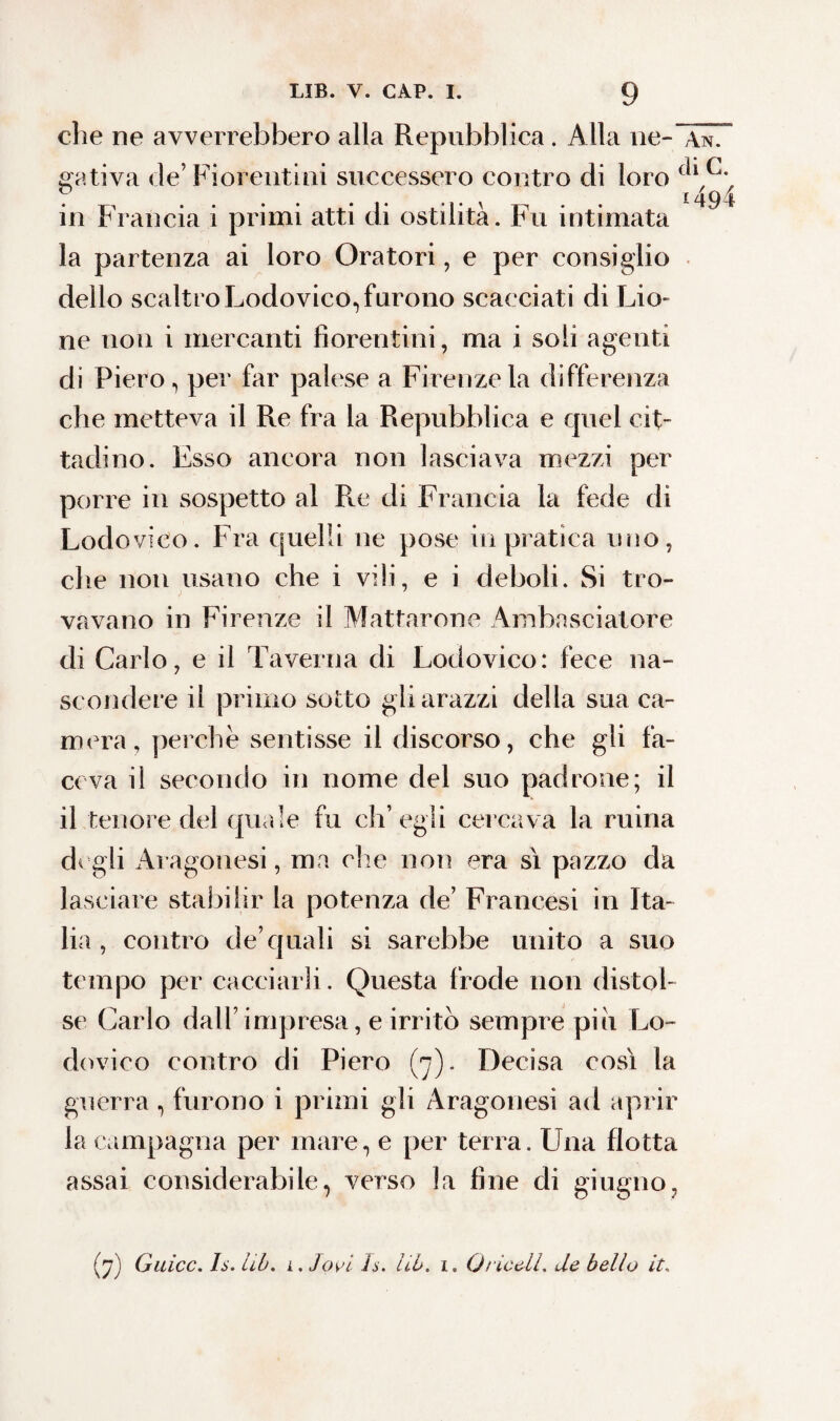 che ne avverrebbero alla Repubblica. Alla ne- An. gativa de’Fiorentini successero contro di loro in Francia i primi atti di ostilità. Fu intimata 4^4 la partenza ai loro Oratori, e per consiglio dello scaltro Lodovico, furono scacciati di Lio- ne non i mercanti fiorentini, ma i soli agenti di Fiero, per far palese a Firenze la differenza che metteva il Re fra la Repubblica e quel cit¬ tadino. Esso ancora non lasciava mezzi per porre in sospetto al Re di Francia la fede di Lodovico. Fra quelli ne pose in pratica uno, die non usano che i vili, e i deboli. Si tro¬ vavano in Firenze il Mattarono Ambasciatore di Carlo, e il Taverna di Lodovico: fece na¬ scondere il primo sotto gli arazzi della sua ca¬ mera, perche sentisse il discorso, che gli fa¬ ceva il secondo in nome del suo padrone; il il tenore del quale fu ch’egli cercava la ruina digli Aragonesi, ma elle non era sì pazzo da lasciare stabilir la potenza de’ Francesi in Ita¬ lia , contro de’quali si sarebbe unito a suo tempo per cacciarli. Questa frode non distol¬ se Carlo dall’impresa, e irritò sempre pi il Lo¬ dovico contro di Piero (7). Decisa così la guerra, furono i primi gli Aragonesi ad aprir la campagna per mare, e per terra. Una flotta assai considerabile, verso la fine di giugno. (7) Galee. Is. hb. i. lavi h. Uh. 1. Oriceli, de bello it.