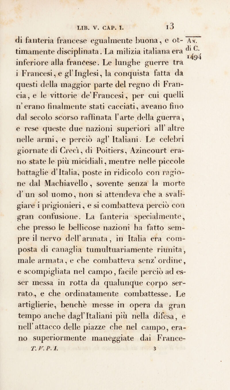 di fanteria francese egualmente buona, e ot- Aw. timamente disciplinata. La milizia italiana era inferiore alla francese. Le lunghe guerre tra i Francesi, e gl’inglesi, la conquista fatta da questi della maggior parte del regno di Fran¬ cia, e le vittorie de’Francesi, per cui quelli n’erano finalmente stati cacciati, aveano fino dal secolo scorso raffinata l’arte della guerra, e rese queste due nazioni superiori all’ altre nelle armi, e perciò agl’ Italiani. Le celebri giornate di Greci, di Poitiers, Azincourt era¬ no state le più micidiali, mentre nelle piccole battaglie d’Italia, poste in ridicolo con ragio¬ ne dal Machiavello , sovente senza la morte d’ un sol uomo, non si attendeva che a svali¬ giare i prigionieri, e si combatteva perciò con gran confusione. La fanteria specialmente, che presso le bellicose nazioni ha fatto sem¬ pre il nervo dell’armata, in Italia era com¬ posta di canaglia tumultuariamente riunita, male armata, e che combatteva senz’ordine, e scompigliata nel campo, facile perciò ad es¬ ser messa in rotta da qualunque corpo ser¬ rato, e che ordinatamente combattesse. Le artiglierie, benché messe in opera da gran tempo anche dagl’Italiani più nella difesa, e nell’attacco delle piazze che nel campo, era¬ no superiormente maneggiate dai France- T. v. P. I. 3