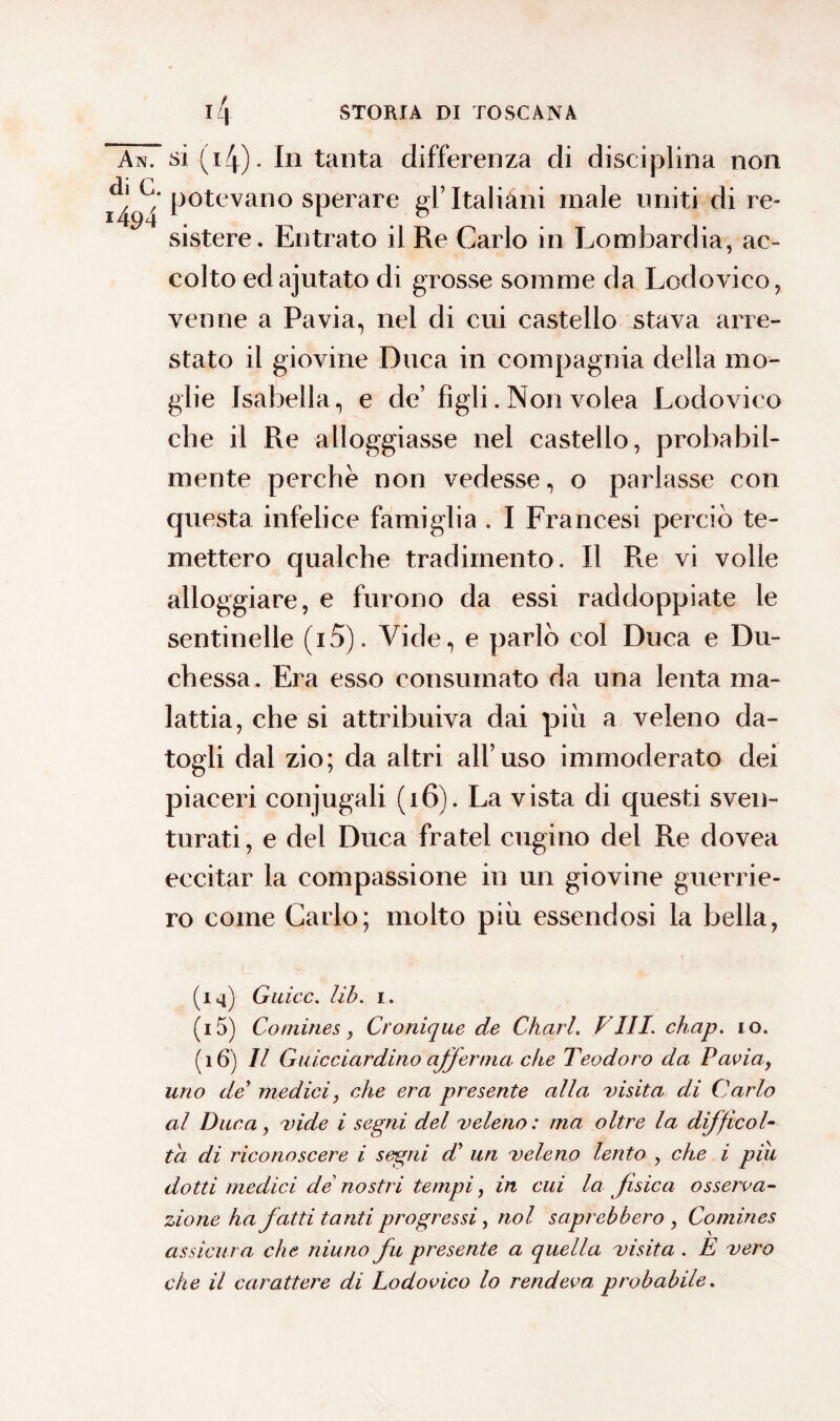 An. si (4). In tanta differenza di disciplina non i^‘potevano sperare gl’Italiani male uniti di re¬ sistere. Entrato il Re Carlo in Lombardia, ac¬ colto edajutato di grosse somme da Lodovico, venne a Pavia, nel di cui castello stava arre¬ stato il giovine Duca in compagnia della mo¬ glie Isabella, e de’ figli. Non volea Lodovico che il Re alloggiasse nel castello, probabil¬ mente perchè non vedesse, o parlasse con questa infelice famiglia . I Francesi perciò te¬ mettero qualche tradimento. Il Re vi volle alloggiare, e furono da essi raddoppiate le sentinelle (i5). Vide, e parlò col Duca e Du¬ chessa. Era esso consumato da una lenta ma¬ lattia, che si attribuiva dai piu a veleno da¬ togli dal zio; da altri all’uso immoderato dei piaceri conjugali (16). La vista di questi sven¬ turati , e del Duca fratei cugino del Re dovea eccitar la compassione in un giovine guerrie¬ ro come Carlo; molto più essendosi la bella, (14) Guicc. lib. 1. (15) Co mine s, Cronique de Charl. FUI. chap. io. (16) Il Guicciardino afferma che Teodoro da Paviay uno de medici, che era presente alla visita di Carlo al Duca, vide i segni del veleno: ma oltre la difficol¬ ta di riconoscere i segni d' un veleno lento y che i piu dotti medici de nostri tempi, in cui la fisica osserva¬ zione ha fatti tanti progressi, noi saprebbero y Comines assicura che niuno fu presente a quella visita . E vero che il carattere di Lodovico lo rendeva probabile.