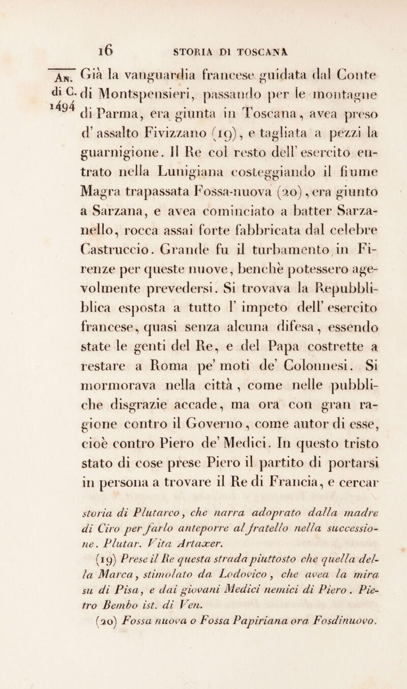 Xn.~ (*ià la vanguardia francese guidata dal Conte diC. di Montspensieri, passando per le montagne ^94 cp parma^ era giunta in Toscana, avea preso d’assalto Fivizzano (19), e tagliata a pezzi la guarnigione, il Re col resto dell’esercito en¬ trato nella Lunigiana costeggiando il fiume Magra trapassata Fossa-nuova (20), era giunto a Sarzana, e avea cominciato a batter Sarza- nello, rocca assai forte fabbricata dal celebre Castruccio. Grande fu il turbamento in Fi¬ renze per queste nuove, benché potessero age¬ volmente prevedersi. Si trovava la Repubbli- blica esposta a tutto 1’ impeto dell’ esercito francese, quasi senza alcuna difesa, essendo state le genti del Re, e del Papa costrette a restare a Roma pe’moti de’ Colonnesi. Si mormorava nella città , come nelle pubbli¬ che disgrazie accade, ma ora con gran ra¬ gione contro il Governo, come autor di esse, cioè contro Piero de’Medici. In questo tristo stato di cose prese Piero il partito di portarsi in persona a trovare il Re di Francia, e cercar storia di Plutarco, che narra adoprato dalla madre di Ciro per farlo anteporre al fratello nella successio¬ ne. P lutar. Vita Artaxer. (19) Prese il Re questa strada piuttosto che quella del¬ la Marca, stimolato da Lodovico, che uvea la mira su di Pisa, e dai giovani Medici nemici di Piero . Pie¬ tro Bembo ist. di Veri. (30) Fossa nuova o Fossa Papiriana ora Fosdinuovo.