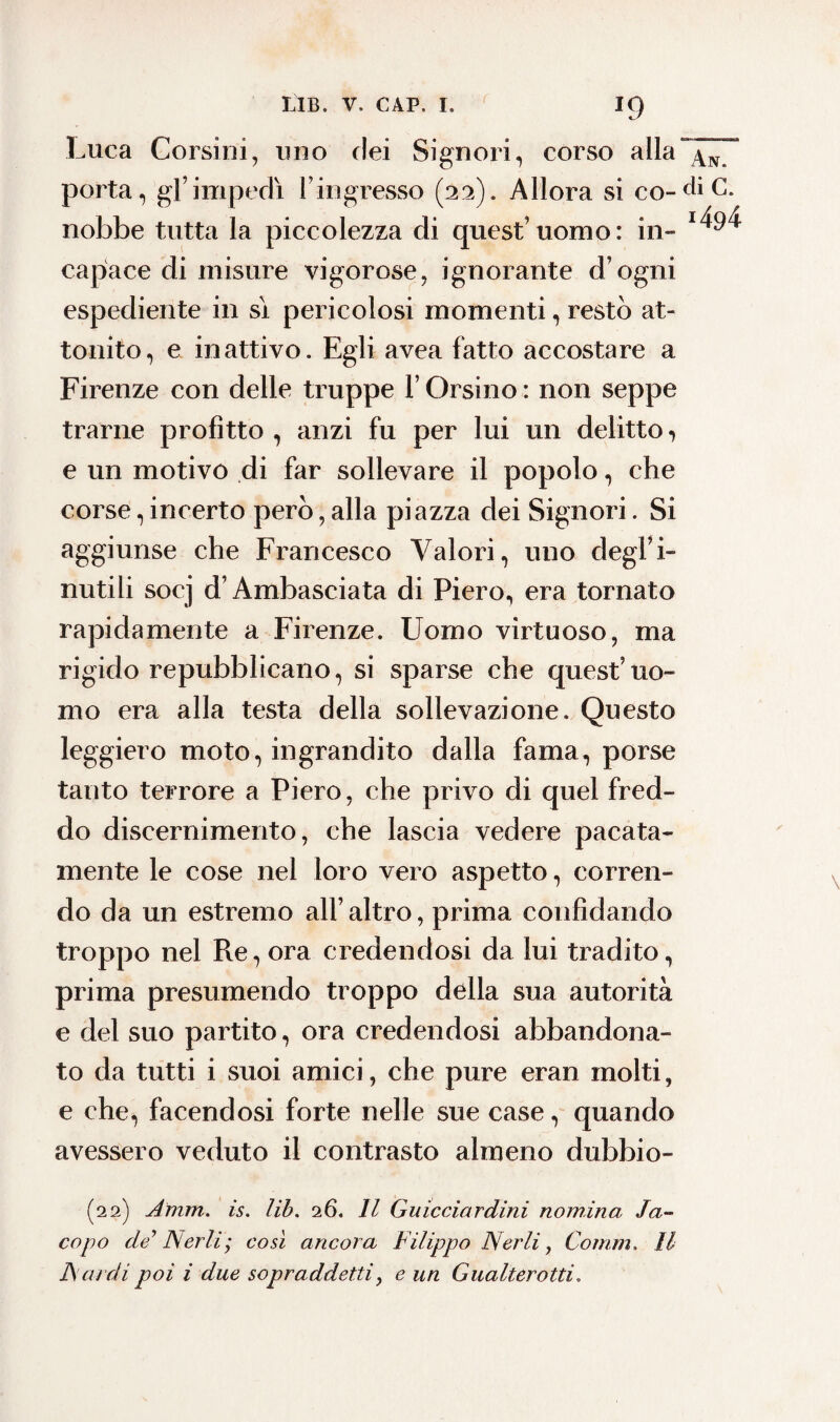 *9 Luca Corsini, uno dei Signori, corso alla aln. porta, gl’impedì l’ingresso (22). Allora si co-diC. nobbe tutta la piccolezza di quest’uomo: in» capace di misure vigorose, ignorante d’ogni espediente in sì pericolosi momenti, restò at¬ tonito, e inattivo. Egli avea fatto accostare a Firenze con delle truppe V Orsino : non seppe trarne profitto , anzi fu per lui un delitto •> e un motivo di far sollevare il popolo, che corse, incerto però, alla piazza dei Signori. Si aggiunse che Francesco Valori, uno degl’i- nutili socj d’Ambasciata di Piero, era tornato rapidamente a Firenze. Uomo virtuoso, ma rigido repubblicano, si sparse che quest’uo¬ mo era alla testa della sollevazione. Questo leggiero moto, ingrandito dalla fama, porse tanto terrore a Piero, che privo di quel fred¬ do discernimento, che lascia vedere pacata¬ mente le cose nel loro vero aspetto, corren¬ do da un estremo all’altro, prima confidando troppo nel Re, ora credendosi da lui tradito, prima presumendo troppo della sua autorità e del suo partito, ora credendosi abbandona¬ to da tutti i suoi amici, che pure eran molti, e che, facendosi forte nelle sue case, quando avessero veduto il contrasto almeno dubbio- (22) Amm. is. lib. 26. Il Guicciardini nomina Ja¬ copo de Nerbi; così ancora Filippo Nerli, Comm. Il A ardi poi i due sopraddetti, e un Gualterotti,