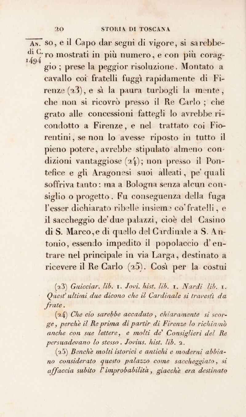 An. so, e il Capo dar segni di vigore, si sarebbe- 149/ ro mostrat* in più numero, e con più corag¬ gio ; prese la peggior risoluzione. Montato a cavallo coi fratelli fuggì rapidamente di Fi¬ renze (a3), e sì la paura turbogli la mente, che non si ricovrò presso il Re Carlo ; che grato alle concessioni fattegli lo avrebbe ri¬ condotto a Firenze, e nel trattato coi Fio¬ rentini , se non lo avesse riposto in tutto il pieno potere, avrebbe stipulato almeno con¬ dizioni vantaggiose (24); non presso il Pon¬ tefice e gli Aragonesi suoi alleati, pe’ quali soffriva tanto: ma a Bologna senza alcun con¬ siglio o progetto. Fu conseguenza della fuga Tesser dichiarato ribelle insieme co’fratelli, e il saccheggio de’due palazzi, cioè del Casino di S. Marco,e di quello del Cardinale a S. An¬ tonio, essendo impedito il popolaccio d’en¬ trare nel principale in via Larga, destinato a ricevere il Re Carlo (25). Così per la costui (2 3) Guicciar. lib. 1. Jovi. hist. lib. 1. Nardi lib. 1. Quest1 ultimi due dicono che il Cardinale si travestì da (24) Che ciò sarebbe accaduto , chiaramente si scor¬ ge, perche il Re prima di partir di Firenze lo richiamo anche con sue lettere, e molti de' Consiglieri del Re persuadevano lo stesso. Jovius. hist. lib. 2. (2 5) Benché molti istorici e antichi e moderni abbia¬ no considerato questo palazzo come saccheggiato, si affaccia subito V improbabilità, giacche era destinato