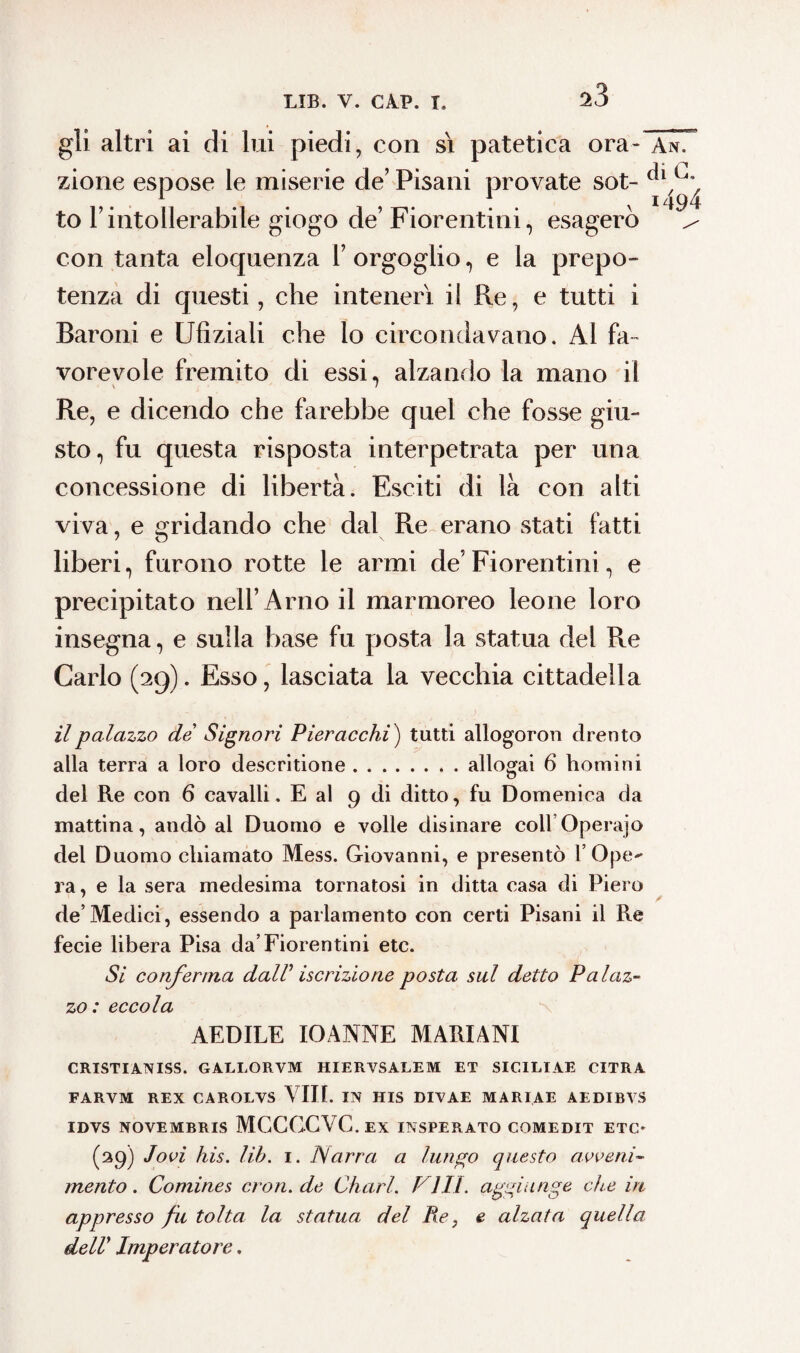 gli altri ai di lui piedi, con si patetica ora- An zione espose le miserie de’ Pisani provate sot- to Fintollerabile giogo de’ Fiorentini, esagerò ^ con tanta eloquenza V orgoglio, e la prepo¬ tenza di questi, che intenerì il Re, e tutti i Baroni e Ufìziali che lo circondavano. Al fa¬ vorevole fremito di essi, alzando la mano il Re, e dicendo che farebbe quel che fosse giu¬ sto, fu questa risposta interpetrata per una concessione di libertà. Esciti di là con alti viva, e gridando che dal Re erano stati fatti liberi, furono rotte le armi de’Fiorentini, e precipitato nell’Arno il marmoreo leone loro insegna, e sulla base fu posta la statua del Re Carlo (29). Esso, lasciata la vecchia cittadella il palazzo de Signori Pieracchi) tutti allogoron drento alla terra a loro descritione.allogai 6 homini del Re con 6 cavalli. E al 9 di ditto, fu Domenica da mattina, andò al Duomo e volle disinare coU Operajo del Duomo chiamato Mess. Giovanni, e presentò 1’ Ope¬ ra, e la sera medesima tornatosi in ditta casa di Piero de’Medici, essendo a parlamento con certi Pisani il Re fecie libera Pisa da’Fiorentini etc. Si conferirla dall iscrizione posta sul detto Palaz¬ zo: eccola AEDILE IOANNE MARIANI CRISTIANISS. GALLORVM HIERVSALEM ET SICILIAE CITRA FARVM REX CAROLVS Vili. IN HIS DIVAE MARIAE AEDIBVS IDVS NOVEMBRIS MGCGCVC. EX INSPERATO COMEDIT ETC* (39) Jovi his. lib. 1. Narra a lungo questo avveni¬ mento . Comines cron.de Charl. Fili. aggiunge che in appresso fu tolta la, statua del Re, e alzata quella dell Imperatore.