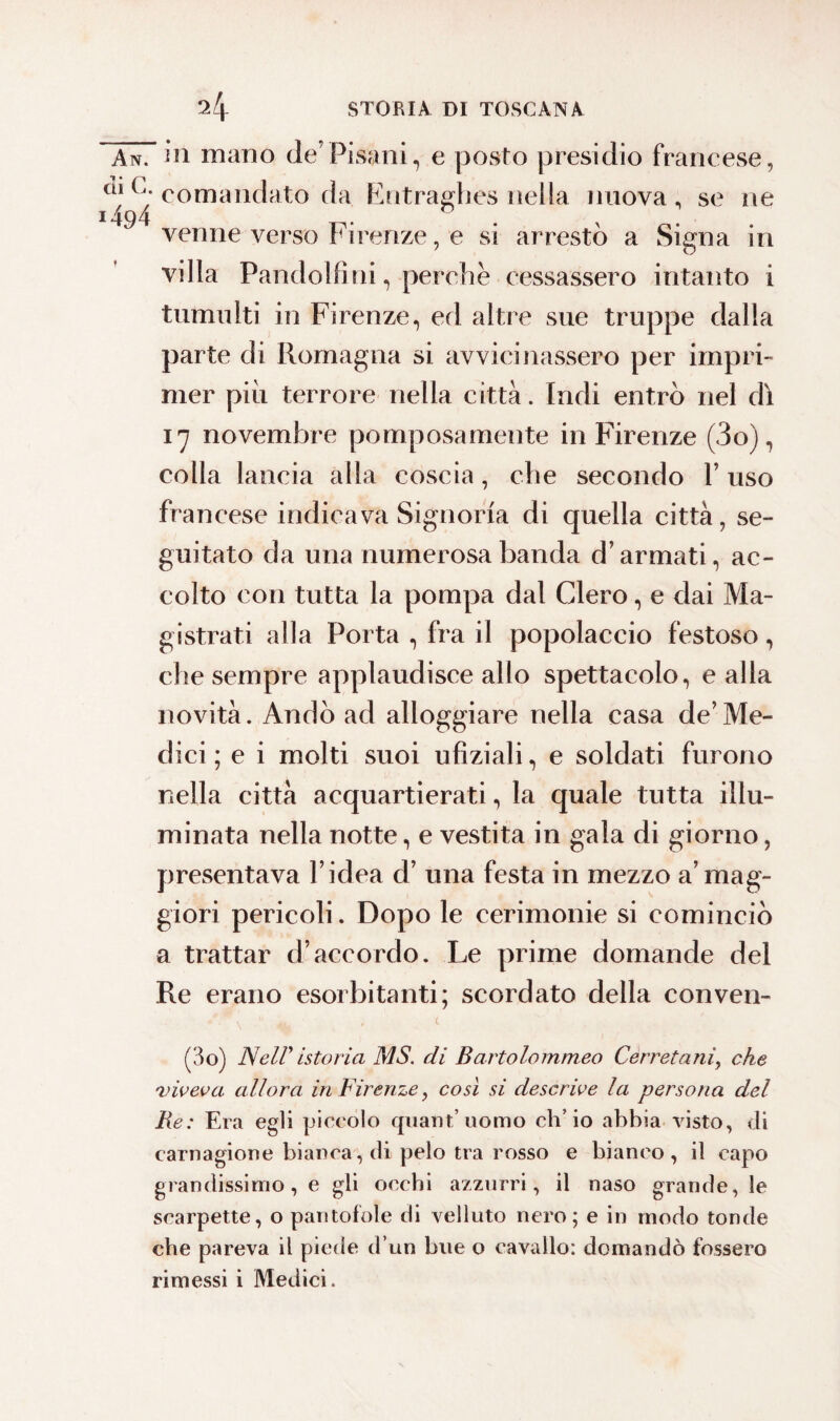 An. in mano de’Pisani, e posto presidio francese, cao. comandato da Entraghes nella nuova, se ne ‘494 ... . , venne verso Firenze, e si arresto a Signa in villa Pandolfini, perchè cessassero intanto i tumulti in Firenze, ed altre sue truppe dalla parte di Romagna si avvicinassero per impri¬ mer più terrore nella città. Indi entrò nel dì 17 novembre pomposamente in Firenze (3o), colla lancia alla coscia, che secondo V uso francese indicava Signoria di quella città, se¬ guitato da una numerosa banda d’armati, ac¬ colto con tutta la pompa dal Clero, e dai Ma¬ gistrati alla Porta , fra il popolaccio festoso, che sempre applaudisce allo spettacolo, e alla novità. Andò ad alloggiare nella casa de’Me¬ dici ; e i molti suoi ufiziali, e soldati furono nella città acquartierati, la quale tutta illu¬ minata nella notte, e vestita in gala di giorno, presentava l’idea d’ una festa in mezzo a’mag¬ giori pericoli. Dopo le cerimonie si cominciò a trattar d’accordo. Le prime domande del Re erano esorbitanti; scordato della conven- (3o) Nell' istoria MS. di Bartolommeo Cerretani, che viveva allora in Firenze, così si descrive la persona del Re: Era egli piccolo quant’uomo ch’io abbia visto, di carnagione bianca, di pelo tra rosso e bianco, il capo grandissimo, e gli occhi azzurri, il naso grande, le scarpette, o pantofole di velluto nero; e in modo tonde che pareva il piede d’un bue o cavallo: domandò fossero rimessi i Medici.