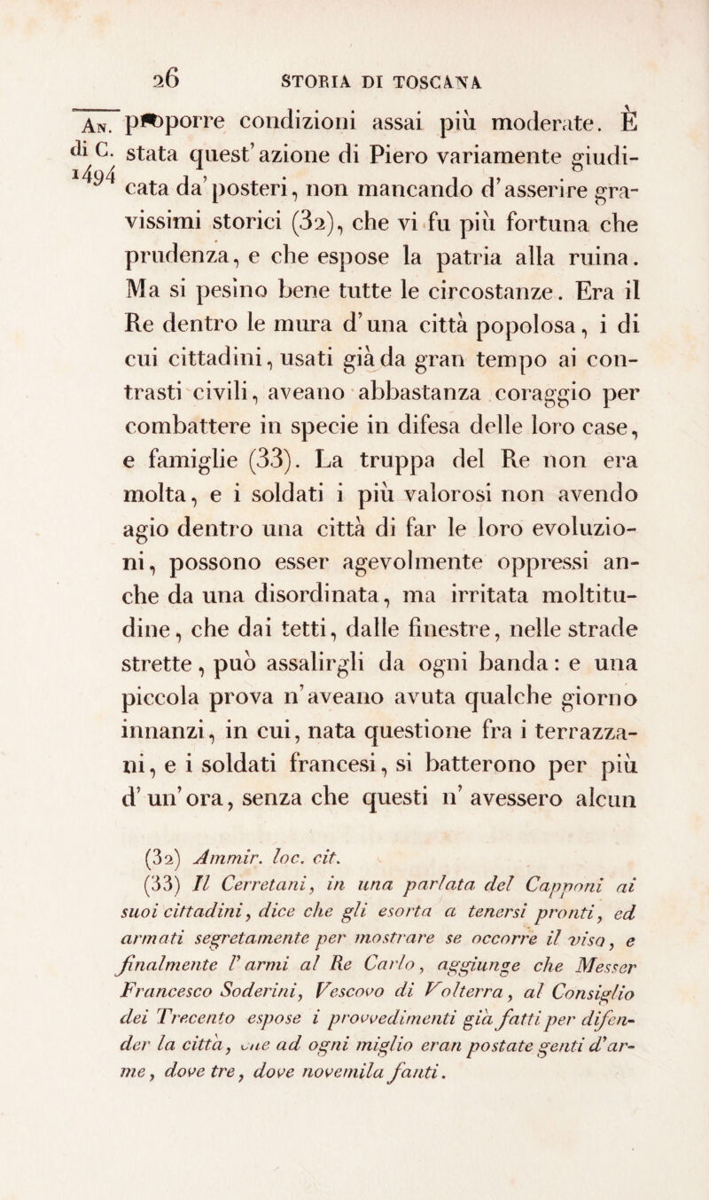 An. p**>porre condizioni assai più moderate. E d1 stata quest’ azione di Piero variamente giudi- 1 cata da’posteri, non mancando d’asserire gra¬ vissimi storici (32), che vi fu più fortuna che prudenza, e che espose la patria alla mina. Ma si pesino bene tutte le circostanze. Era il Re dentro le mura d’una città popolosa, i di cui cittadini, usati giada gran tempo ai con¬ trasti civili, aveano abbastanza coraggio per combattere in specie in difesa delle loro case, e famiglie (33). La truppa del Re non era molta, e i soldati i più valorosi non avendo agio dentro una città di far le loro evoluzio¬ ni, possono esser agevolmente oppressi an¬ che da una disordinata, ma irritata moltitu¬ dine, che dai tetti, dalle finestre, nelle strade strette, può assalirgli da ogni banda : e una piccola prova n’aveano avuta qualche giorno innanzi, in cui, nata questione fra i terrazza¬ ni, e i soldati francesi, si batterono per più d’ un’ ora, senza che questi n’ avessero alcun (3 2) Ammir. loc. cit. (33) Il Cerretani, in una parlata, del Capponi ai suoi cittadini, dice che gli esorta a tenersi pronti, ed armati segretamente per mostrare se occorre il viso, e finalmente V armi al Re Cai io , aggiunge che Messer Francesco Sederini, Vescovo di Volterra, al Consiglio dei Trecento espose i provvedimenti già fatti per difen¬ der la citta, ^ue ad ogni miglio erari postate genti di ar¬ me, dove tre, dove novemila fanti.