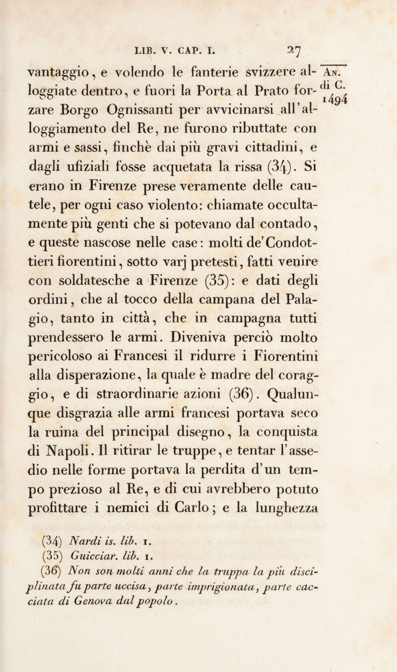 vantaggio, e volendo le fanterie svizzere al» An. loggiate dentro, e fuori la Porta al Prato for- ^ ^ zare Borgo Ognissanti per avvicinarsi all’al¬ loggiamento del Re, ne furono ributtate con armi e sassi, finche dai più gravi cittadini, e dagli ufizialì fosse acquetata la rissa (34). Si erano in Firenze prese veramente delle cau¬ tele, per ogni caso violento: chiamate occulta¬ mente più genti che si potevano dal contado, e queste nascose nelle case : molti de’ Condot¬ tieri fiorentini, sotto varj pretesti, fatti venire con soldatesche a Firenze (35): e dati degli ordini, che al tocco della campana del Pala¬ gio, tanto in città, che in campagna tutti prendessero le armi. Diveniva perciò molto pericoloso ai Francesi il ridurre i Fiorentini alla disperazione, la quale è madre del corag¬ gio, e di straordinarie azioni (36). Qualun¬ que disgrazia alle armi francesi portava seco la ruina del principal disegno, la conquista di Napoli. Il ritirar le truppe, e tentar l’asse¬ dio nelle forme portava la perdita d’un tem¬ po prezioso al Re, e di cui avrebbero potuto profittare i nemici di Carlo ; e la lunghezza (34) Nardi is. lib% i. (35) Guicciar. lib. i. (36) Non son molti anni che la truppa la piu disci¬ plinata fu parte uccisa} parte imprigionata ì parte cac¬ ciata di Genova dal popolo.