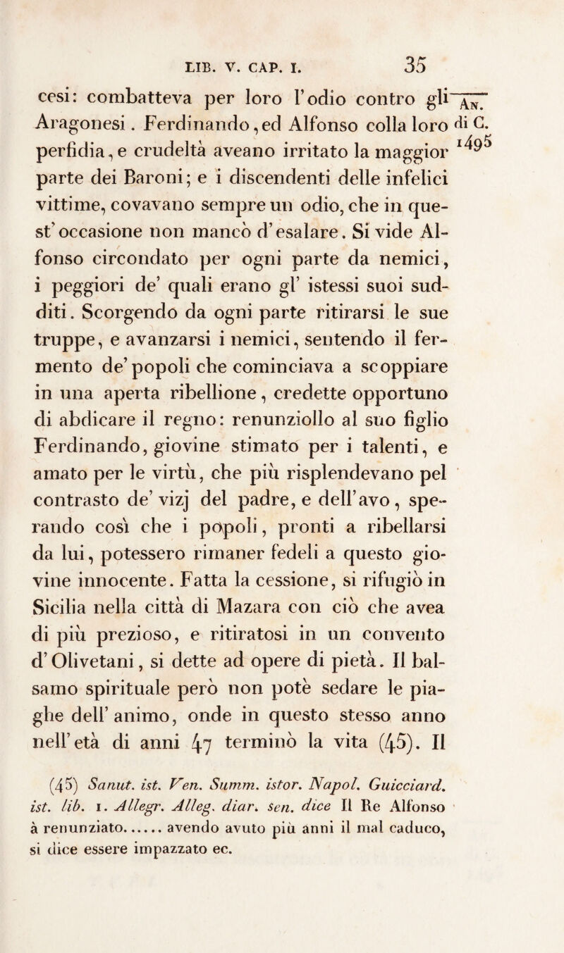 35 cesi: combatteva per loro l’odio contro gli Aragonesi. Ferdinando, ecl Alfonso colla loro perfidiale crudeltà aveano irritato la maggior parte dei Baroni; e i discendenti delle infelici vittime, covavano sempre un odio, che in que¬ st'occasione non mancò d’esalare. Si vide Al¬ fonso circondato per ogni parte da nemici, i peggiori de’ quali erano gl’ istessi suoi sud¬ diti . Scorgendo da ogni parte ritirarsi le sue truppe, e avanzarsi i nemici, sentendo il fer¬ mento de’popoli che cominciava a scoppiare in una aperta ribellione, credette opportuno di abdicare il regno: renunziollo al suo figlio Ferdinando, giovine stimato per i talenti, e amato per le virtù, che più risplendevano pel contrasto de’vizj del padre, e dell’avo, spe¬ rando così che i popoli, pronti a ribellarsi da lui, potessero rimaner fedeli a questo gio¬ vine innocente. Fatta la cessione, si rifugiò in Sicilia nella città di Mazara con ciò che avea di più prezioso, e ritiratosi in un convento d’Olivetani, si dette ad opere di pietà. II bal¬ samo spirituale però non potè sedare le pia¬ ghe dell’animo, onde in questo stesso anno nell’età di anni 4? terminò la vita (45). Il (45) Sanut. ìst. Veri. Sninni, istor. Napol. Guicciard. ist. lib. i. Allegr. Alleg. diar. Seri, dice II Re Alfonso à renunziato.avendo avuto più anni il mal caduco, si dice essere impazzato ec. An. di G. 1495