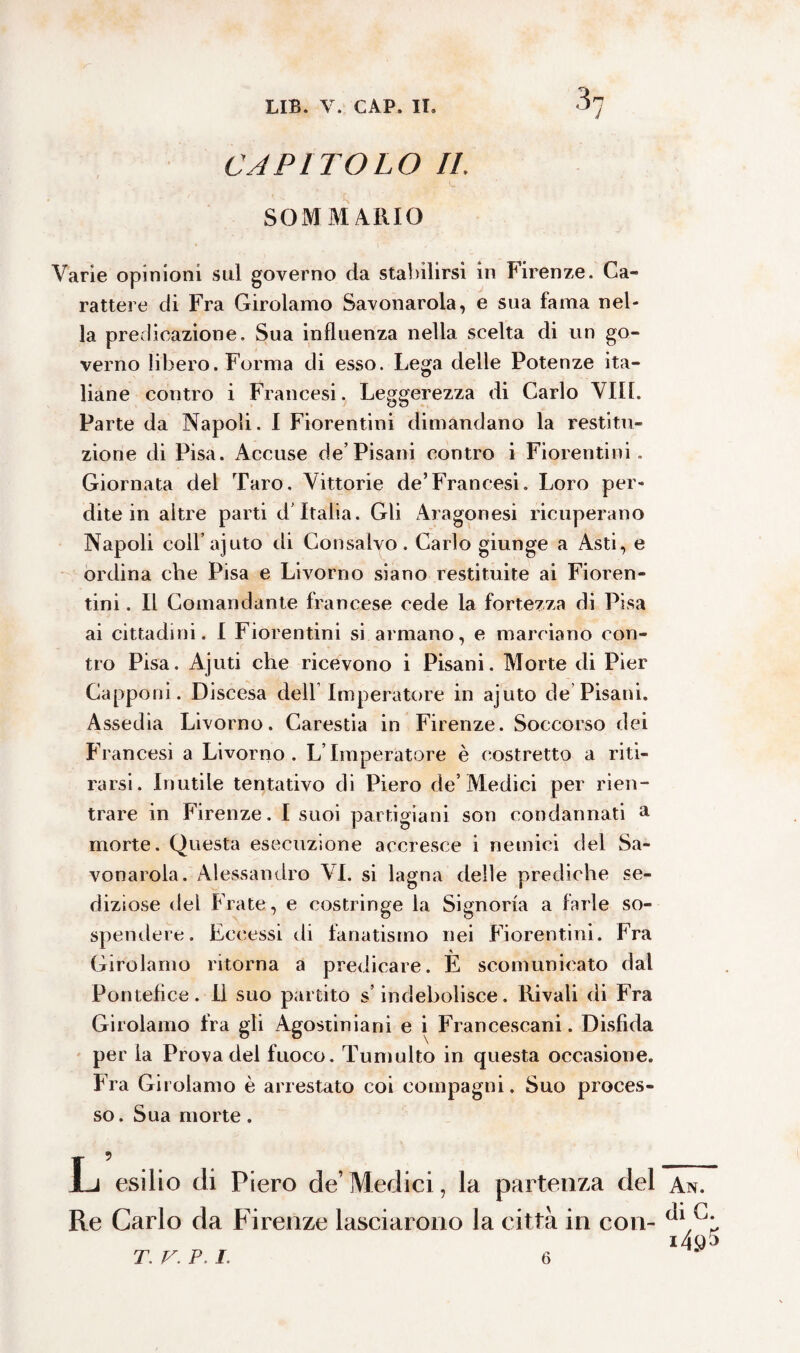 CAPITOLO IL SOMMARIO Varie opinioni sul governo da stabilirsi in Firenze. Ca¬ rattere di Fra Girolamo Savonarola, e sua fama nel¬ la predicazione. Sua influenza nella scelta di un go¬ verno libero. Forma di esso. Lega delle Potenze ita¬ liane contro i Francesi. Leggerezza di Carlo Vili. Parte da Napoli. I Fiorentini dimandano la restitu¬ zione di Pisa. xAccuse de’Pisani contro i Fiorentini. Giornata del Taro. Vittorie de’Francesi. Loro per¬ dite in altre parti d'Italia. Gli Aragonesi ricuperano Napoli coll’ajuto eli Consalvo. Carlo giunge a Asti, e ordina che Pisa e Livorno siano restituite ai Fioren¬ tini . Il Comandante francese cede la fortezza di Pisa ai cittadini. I Fiorentini si armano, e marciano con¬ tro Pisa. Ajuti che ricevono i Pisani. Morte di Pier Capponi. Discesa dell Imperatore in ajuto de Pisani. Assedia Livorno. Carestia in Firenze. Soccorso dei Francesi a Livorno. L’Imperatore è costretto a riti¬ rarsi. Inutile tentativo di Piero de’Medici per rien¬ trare in Firenze. I suoi partigiani son condannati a morte. Questa esecuzione accresce i nemici del Sa¬ vonarola. Alessandro VI. si lagna delle prediche se¬ diziose del Frate, e costringe la Signoria a farle so¬ spendere. Eccessi di fanatismo nei Fiorentini. Fra Girolamo ritorna a predicare. E scomunicato dal Pontefice. Il suo partito s’indebolisce. Rivali di Fra i Agostiniani e i Francescani. Disfida per la Prova del fuoco. Tumulto in questa occasione. Fra Girolamo è arrestato coi compagni. Suo proces¬ so. Sua morte. Xj esilio di Piero de’ Medici, la partenza del Re Carlo da Firenze lasciarono la città in con- Girolamo fra gl An. di G.