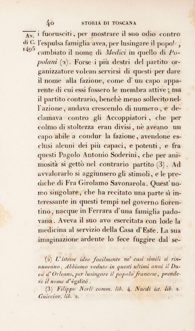 An. i fuorusciti, per mostrare il suo odio contro eh G. l’espulsa famiglia avea, per lusingare il popola, 1^) cambiato il nome di Medici in quello di Po¬ polani (2). Forse i più destri del partito or¬ ganizzatore volean servirsi di questi per dare il nome alla fazione, come d’ un capo appa¬ rente di cui essi fossero le membra attive ; ma il partito contrario, benché meno sollecito neh l’azione, andava crescendo di numero , e de¬ clamava contro gli Accoppiatori , che per colmo di stoltezza eran divisi, né aveano un capo abile a condur la fazione, avendone es¬ clusi alcuni dei più capaci, e potenti, e fra questi Pagolo Antonio Soderini, che per ani¬ mosità si getto nel contrario partito (3). Ad avvalorarlo si aggiunsero gli stimoli, e le pre¬ diche di Fra Girolamo Savonarola. Quest uo¬ mo singolare, che ha recitato una parte sì in¬ teressante in questi tempi nel governo fioren¬ tino, nacque in Ferrara d’una famiglia pado¬ vana . Aveva il suo avo esercitata con lode la medicina al servizio della Casa d’Este. La sua imaginazione ardente lo fece fuggire dal se- (2) Pistesse idee facilmente ne* casi simili si ri ri¬ nnovano . Abbiamo veduto in questi ultimi anni il Du¬ ca di Orleans, per lusingare il popolo francese, prende¬ re il nome Ségali té . (3) Filippo Nerli comm. lih. 4* Nardi ist. li le 2,