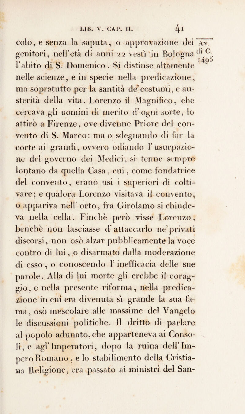 colo, e senza la saputa, o approvazione dei genitori, nell’età di anni 22 vesti in Bologna ( l’abito di S. Domenico. Si distinse altamente nelle scienze, e in specie nella predicazione, ma sopratutto per la santità de’costumi, e au¬ sterità della vita. Lorenzo il Magnifico, che cercava gli uomini di merito d’ogni sorte, lo attirò a Firenze, ove divenne Priore del con¬ vento di S. Marco: ma o sdegnando di far la corte ai grandi ^ovvero odiando l’usurpazio¬ ne dei governo dei Medici, si tenne sempre lontano da quella Casa, cui, come fondatrice del convento, erano usi i superiori di colti- vare; e qualora Lorenzo visitava il convento, o appariva nell orto, fra Girolamo si chiude¬ va nella cella. Finche però visse Lorenzo, benché non lasciasse d’attaccarlo ne’privati discorsi, non oso alzar pubblicamente la voce contro di lui, o disarmato dalla moderazione di esso , o conoscendo l’inefficacia delle sue parole. Alla di lui morte gli crebbe il corag¬ gio, e nella presente riforma, nella predica¬ zione in cui era divenuta si grande la sua fa¬ ma , osò mescolare alle massime del Vangelo le discussioni politiche. Il dritto di parlare al popolo adunato, che apparteneva ai Conso¬ li, e agl’imperatori, dopo la mina dell’Im¬ pero Romano , e lo stabilimento della Cristia¬ na Religione, era passato ai ministri del San-