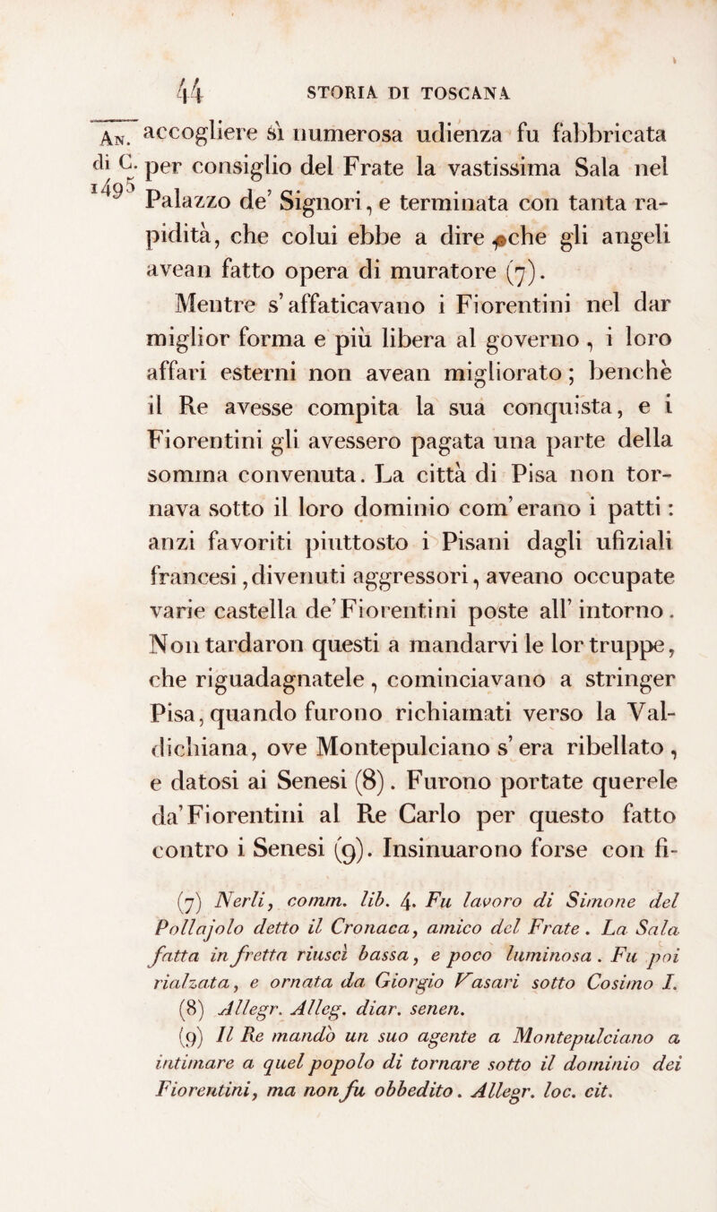 An. di c. 1495 accogliere si numerosa udienza fu fabbricata per consiglio del Frate la vastissima Sala nel Palazzo de’ Signori, e terminata con tanta ra¬ pidità, che colui ebbe a dire .pche gli angeli avean fatto opera di muratore (7). Mentre s’affaticavano i Fiorentini nel dar miglior forma e più libera al governo , i loro affari esterni non avean migliorato ; benché il Re avesse compita la sua conquista, e i Fiorentini gli avessero pagata una parte della somma convenuta. La città di Pisa non tor¬ nava sotto il loro dominio com’erano i patti : anzi favoriti piuttosto i Pisani dagli ufiziali francesi, divenuti aggressori, aveano occupate varie castella de’Fiorentini poste all’intorno. Nontardaron questi a mandarvi le lor truppe, che riguadagnatele, cominciavano a stringer Pisa, quando furono richiamati verso la Vai- di chiana, ove Montepulciano s’ era ribellato , e datosi ai Senesi (8). Furono portate querele da’Fiorentini al Re Carlo per questo fatto contro i Senesi (9). Insinuarono forse con fì- (7) Nerli, comm. lib. 4. Fu lavoro di S imo ne del Pollajolo detto il Cronaca, amico del Frate. La Sala- fatta in fretta riuscì bassa, e poco luminosa . Fu poi rialzata, e ornata da Giorgio Vasari sotto Cosimo I. (8) Allegr. Alleg. diar. senen. (9) Il Re mando un suo agente a Montepulciano a intimare a quel popolo di tornare sotto il dominio dei Fiorentini, ma non fu obbedito. Allegr. loc. cit.