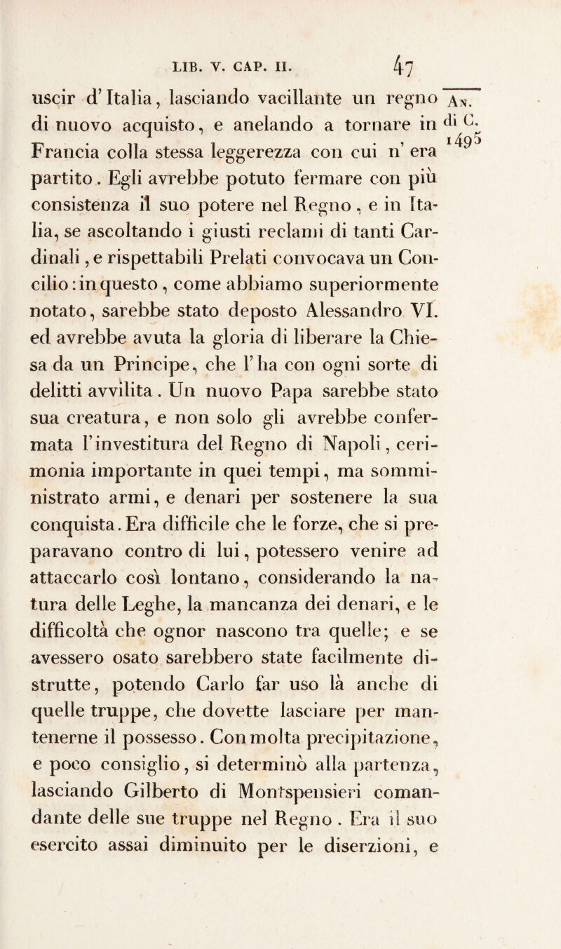 uscir d’Italia, lasciando vacillante un regno di nuovo acquisto, e anelando a tornare in Francia colla stessa leggerezza con cui n’ era partito. Egli avrebbe potuto fermare con piu consistenza il suo potere nel Regno, e in Ita¬ lia, se ascoltando i giusti reclami di tanti Car¬ dinali , e rispettabili Prelati convocava un Con¬ cilio : in questo , come abbiamo superiormente notato, sarebbe stato deposto Alessandro VI. ed avrebbe avuta la gloria di liberare la Chie¬ sa da un Principe, che l’ha con ogni sorte di delitti avvilita. Un nuovo Papa sarebbe stato sua creatura, e non solo gli avrebbe confer¬ mata l investitura del Regno di Napoli, ceri¬ monia importante in quei tempi, ma sommi¬ nistrato armi, e denari per sostenere la sua conquista. Era diffìcile che le forze, che si pre¬ paravano contro di lui, potessero venire ad attaccarlo così lontano, considerando la na¬ tura delle Leghe, la mancanza dei denari, e le difficoltà che ognor nascono tra quelle; e se avessero osato sarebbero state facilmente di¬ strutte, potendo Carlo far uso là anche di quelle truppe, che dovette lasciare per man¬ tenerne il possesso. Con molta precipitazione, e poco consiglio, si determinò alla partenza, lasciando Gilberto di Montspensieri coman¬ dante delle sue truppe nel Regno . Era i! suo esercito assai diminuito per le diserzioni, e An. di c. >495