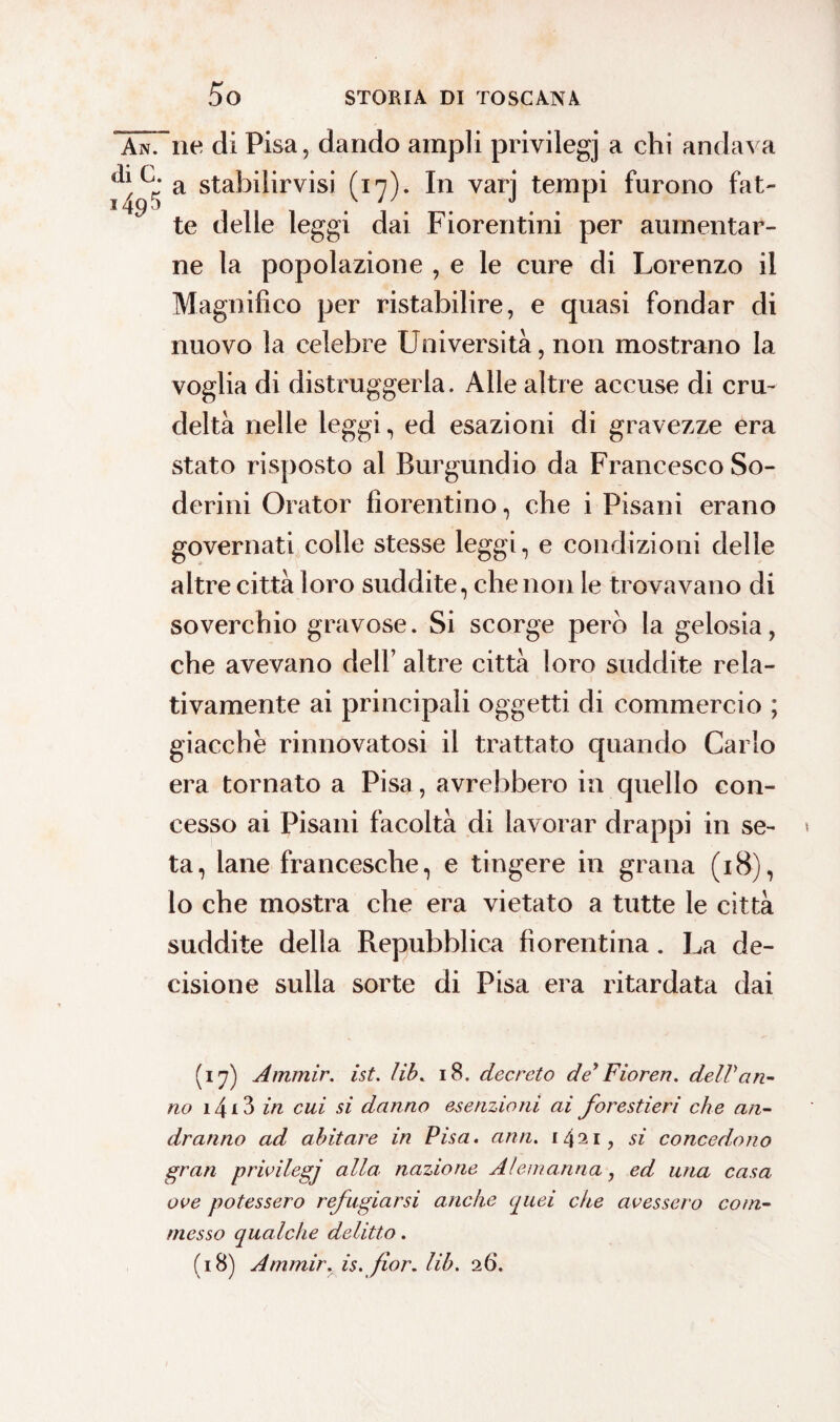 AnTne di Pisa, dando ampli privilegj a chi andava a stabilirvi (17). In varj tempi furono fat¬ te delle leggi dai Fiorentini per aumentar¬ ne la popolazione , e le cure di Lorenzo il Magnifico per ristabilire, e quasi fondar di nuovo la celebre Università, non mostrano la voglia di distruggerla. Alle altre accuse di cru¬ deltà nelle leggi, ed esazioni di gravezze era stato risposto al Burgundio da Francesco Se¬ deri ni Orator fiorentino, che i Pisani erano governati colle stesse leggi, e condizioni delle altre città loro suddite, che non le trovavano di soverchio gravose. Si scorge pero la gelosia, che avevano dell’ altre città loro suddite rela¬ tivamente ai principali oggetti di commercio ; giacche rinnovatosi il trattato quando Carlo era tornato a Pisa, avrebbero in quello con¬ cesso ai Pisani facoltà di lavorar drappi in se¬ ta, lane francesche, e tingere in grana (18), lo che mostra che era vietato a tutte le città suddite della Repubblica fiorentina. La de¬ cisione sulla sorte di Pisa era ritardata dai (17) Ammir. ist. Uh. 18. decreto dey Fioren. deir an¬ no 14 i 3 in cui si danno esenzioni ai forestieri che an¬ dranno ad abitare in Pisa. ami. 1 421, si concedono gran privilegj alla, nazione Alemanna, ed una casa ove potessero refugiarsi anche quei che avessero com¬ messo qualche delitto. (18) Ammir. is. fior. Uh. 26.