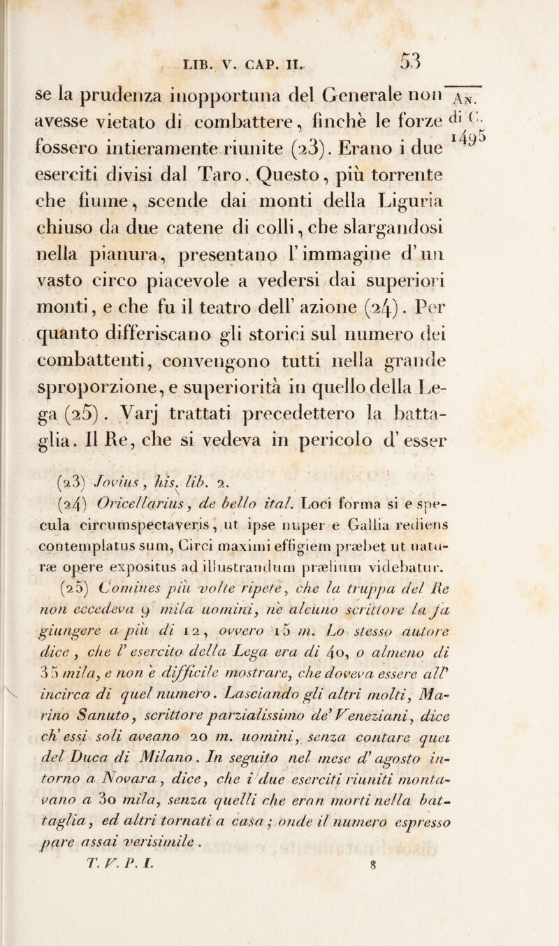 se la prudenza inopportuna del Generale non An. avesse vietato di combattere, finche le forze Q fossero intieramente riunite (23). Erano i due * eserciti divisi dal Taro. Questo, piu torrente che fiume, scende dai monti della Liguria chiuso da due catene di colli, che slargandosi nella pianura, presentano Y immagine d’im vasto circo piacevole a vedersi dai superiori monti, e che fu il teatro dell’ azione (2/j.) • Per quanto differiscano gli storici sul numero dei combattenti, convengono tutti nella grande sproporzione, e superiorità in quello della Le¬ ga (25). Varj trattati precedettero la batta¬ glia. Il Re, che si vedeva in pericolo d’ esser fa3^ Jovius , bis. lib. 2. K . \ (^4) Orice!larius, de bello ìtal. Loci forma si e spe¬ cula circumspectaveris, ut ipse nuper e Gallia rediens conternpiatus sum, Circi maximi effìgi e rii praebet ut natu- rre opere expositus ad iliustrandum praelium videbatur. (2 5) Comines pili volte ripete , che la truppa del Re non eccedeva y mila uomini, ne alcuno scrittore la fa giungere a pili di 12, ovvero i5 m. Lo stesso autore dice , che ih esercito della Lega era di 4o, o almeno di 3 5 mila, e non e difficile mostrare, che doveva essere all’ incirca di quel numero. Lasciando gli altri molti, Ma¬ rino Sanato, scrittore parzialissimo de' Veneziani, dice dì essi soli aveano 20 m. uomini, senza contare quei del Duca di Milano. In seguito nel mese dì agosto in¬ torno a Novara, dice, che i due eserciti riuniti monta¬ vano a 3o mila, senza quelli che eran morti nella bat¬ taglia, ed altri tornati a casa; onde il numero espresso pare assai verisimile. T. V. P. I. 8