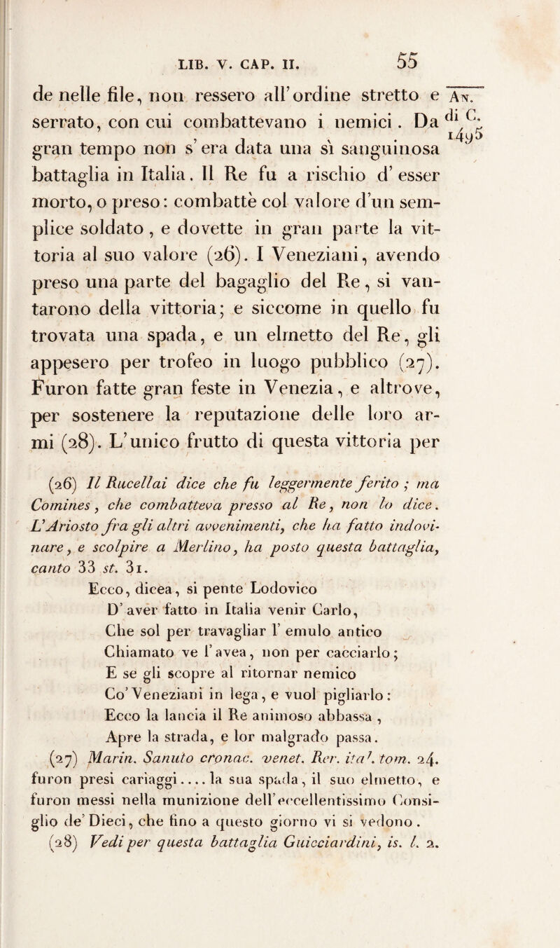 de nelle file., non ressero all’ordine stretto e ~\s7 serrato, con cui combattevano i nemici. Da ^1/J: * » i . x . 14y5 gran tempo non s era data una si sanguinosa battaglia in Italia. Il Re fu a rischio d’esser morto, o preso: combattè col valore d’itn sem¬ plice soldato , e dovette in gran parte la vit¬ toria al suo valore (26). I Veneziani, avendo preso una parte del bagaglio del Re, si van¬ tarono della vittoria; e siccome in quello fu trovata una spada, e un elmetto del Re, gli appesero per trofeo in luogo pubblico (27). Furon fatte gran feste in Venezia, e altrove, per sostenere la reputazione delle loro ar¬ mi (28). L’unico frutto di questa vittoria per (26) Il Rucellai dice che fu leggermente ferito ; ma Comines , che combatteva presso al Re, non lo dice. U Ariosto fra gli altri avvenimenti, che ha fatto indovi¬ nare, e scolpire a Merlino, ha posto questa battaglia, canto 33 st. 3i. Ecco, dicea, si pente Lodovico D aver fatto in Italia venir Carlo, Che sol per travagliar 1’ emulo antico Chiamato ve l’avea, non per cacciarlo; E se gli scopre al ritornar nemico Co’Veneziani in lega, e vuol pigliarlo: Ecco la lancia il Re animoso abbassa , Apre la strada, e lor malgrado passa. (27) Maria. Sanuto cronac. ve net. Rer. ita1, tom. 24. furon presi cariaggi_la sua spada, il suo elmetto, e furon messi nella munizione dell’eccellentissimo Consi¬ glio de’ Dieci, che tino a questo giorno vi si vedono. (28) Vedi per questa battaglia Guicciardini, is. I. 2.