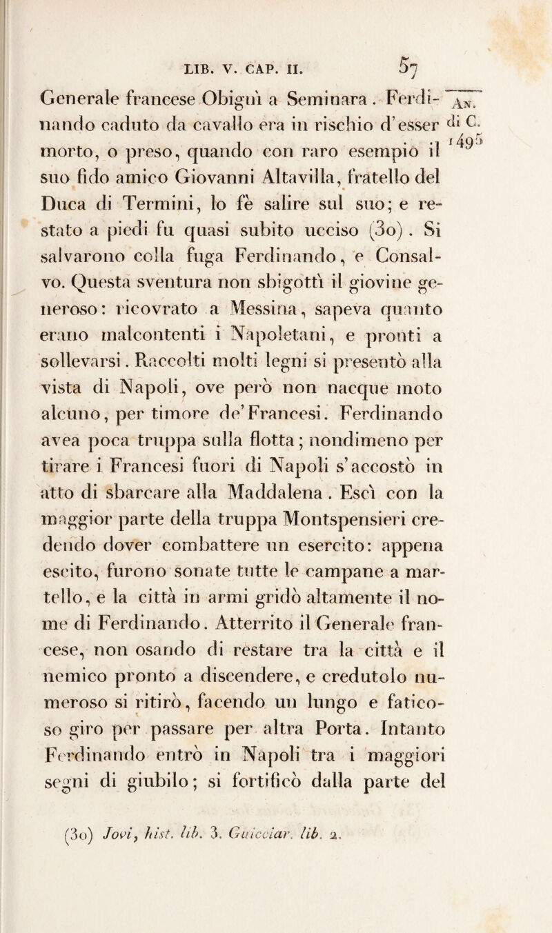 Sn Generale francese Ghigni a Seminara . Perdi- ~^7 nando caduto da cavallo era in rischio d’esser c* morto, o preso, quando con raro esempio il * ^ suo fido amico Giovanni Altavilla, fratello del Duca di Termini, lo fè salire sul suo; e re¬ stato a piedi fu quasi subito ucciso (3o) . Si salvarono colla fuga Ferdinando, e Consal¬ vo. Questa sventura non sbigottì il giovine ge¬ neroso: ricovrato a Messina, sapeva quanto erano malcontenti i Napoletani, e pronti a sollevarsi. Raccolti molti legni si presentò alla vista di Napoli, ove però non nacque moto alcuno, per timore de’Francesi. Ferdinando avea poca truppa sulla flotta ; nondimeno per tirare i Francesi fuori di Napoli s’accostò in atto di sbarcare alla Maddalena . Esci con la maggior parte della truppa Montspensieri cre¬ dendo dover combattere un esercito: appena escito, furono sonate tutte le campane a mar¬ tello, e la città in armi gridò altamente il no¬ me di Ferdinando. Atterrito il Generale fran¬ cese, non osando di restare tra la città e il nemico pronto a discendere, e credutolo nu¬ meroso si ritirò, facendo un lungo e fatico¬ so giro per passare per altra Porta. Intanto Ferdinando entrò in Napoli tra i maggiori segni di giubilo ; si fortificò dalla parte del