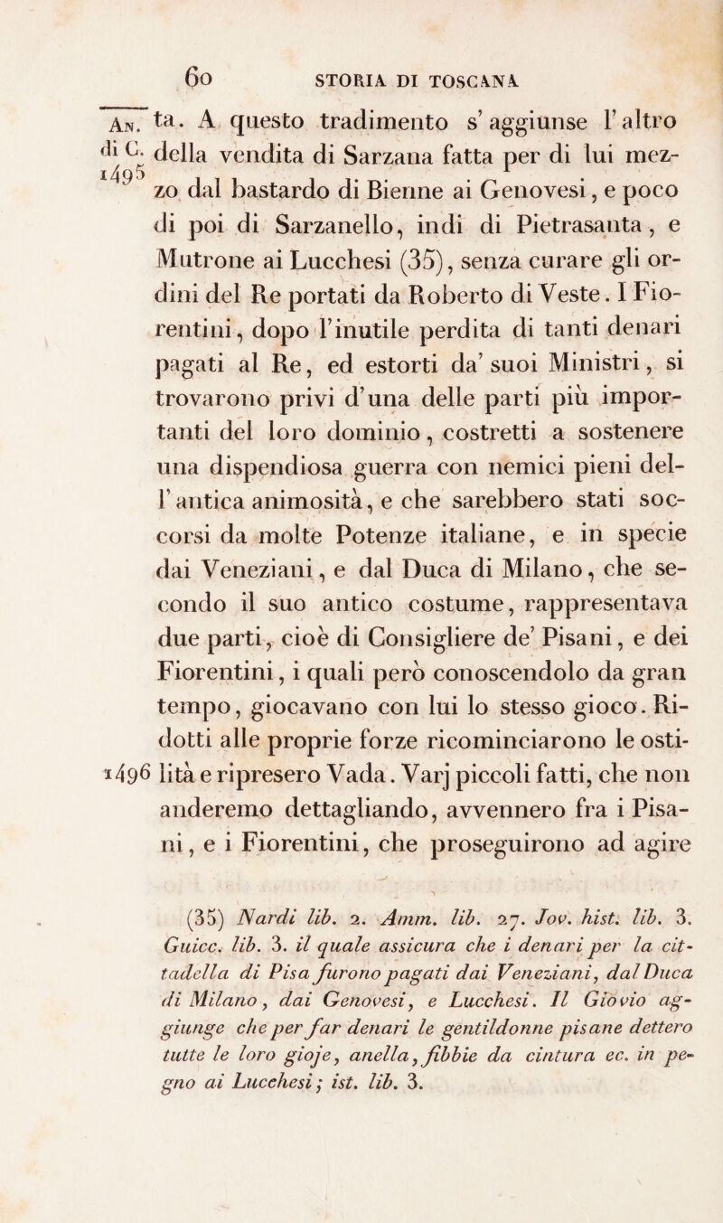 An. ta. A questo tradimento s’aggiunse l’altro dl della vendita di Sarzana fatta per di lui mez- i /\ ty 5 zo dal bastardo di Bienne ai Genovesi, e poco di poi di Sarzanello, indi di Pietrasanta, e Mutrone ai Lucchesi (35), senza curare gli or¬ dini del Re portati da Roberto di Veste. I Fio¬ rentini, dopo l’inutile perdita di tanti denari pagati al Re, ed estorti da’ suoi Ministri, si trovarono privi d una delle parti piu impor¬ tanti del loro dominio, costretti a sostenere una dispendiosa guerra con nemici pieni del¬ l’antica animosità, e che sarebbero stati soc¬ corsi da molte Potenze italiane, e in specie dai Veneziani, e dal Duca di Milano, che se¬ condo il suo antico costume, rappresentava due parti, cioè di Consigliere de’ Pisani, e dei Fiorentini, i quali però conoscendolo da gran tempo, giocavano con lui lo stesso gioco. Ri¬ dotti alle proprie forze ricominciarono le osti¬ ci 49^ lità e ripresero Vada. Varj piccoli fatti, che non anderemo dettagliando, avvennero fra i Pisa¬ ni, e i Fiorentini, che proseguirono ad agire (35) Nardi lib. 2. Amm. lib. 27. Jov. hist. lib. 3. Guicc. lib. 3. il quale assicura che i denari per la cit¬ tadella di Pisa furono pagati dai Veneziani, dal Duca di Milano, dai Genovesi, e Lucchesi. Il Giovio ag¬ giunge che per far denari le gentildonne pisane dettero tutte le loro gioje, anella, fibbie da cintura ec. in pe¬ gno ai Lucchesi; ist. lib. 3.