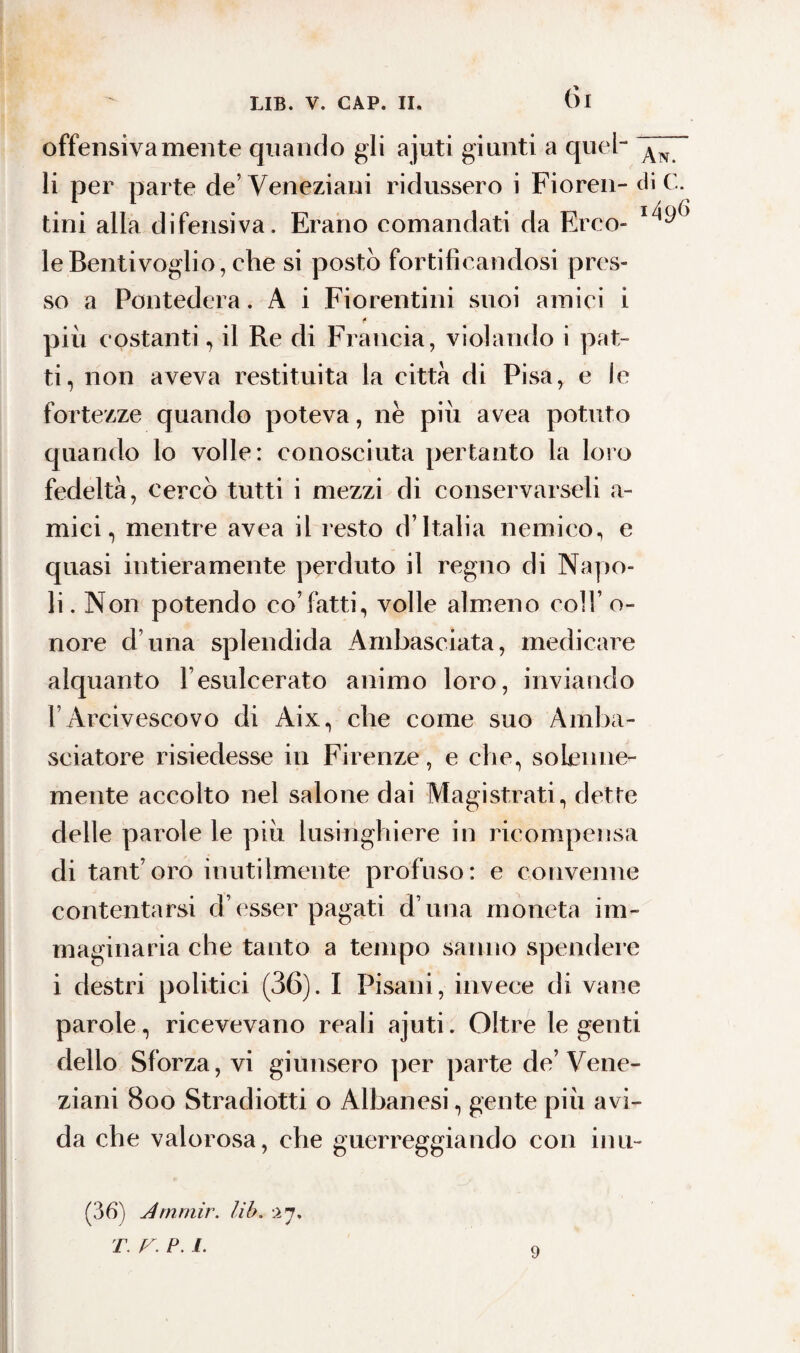 (ÌI offensivamente quando gli ajuti giunti a quel- ~ li per parte de’Veneziani ridussero i Fioren- di C. tini alla difensiva. Erano comandati da Erro- leBentivoglio, che si posto fortificandosi pres¬ so a Pontedera. A i Fiorentini suoi amici i f più costanti, il Re di Francia, violando i pat¬ ti, non aveva restituita la città di Pisa, e le fortezze quando poteva, nè più avea potuto quando lo volle: conosciuta pertanto la loro fedeltà, cercò tutti i mezzi di conservarseli a- mici, mentre avea il resto d’Italia nemico, e quasi intieramente perduto il regno di Napo¬ li. Non potendo co’fatti, volle almeno coll’o¬ nore d una splendida Ambasciata, medicare alquanto l’esulcerato animo loro, inviando l’Arcivescovo di Aix, che come suo Amba¬ sciatore risiedesse in Firenze, e che, solenne¬ mente accolto nel salone dai Magistrati, dette delle parole le più lusinghiere in ricompensa di tant’oro inutilmente profuso: e convenne contentarsi d’esser pagati d una moneta im¬ maginaria che tanto a tempo sanno spendere i destri politici (36). I Pisani, invece di vane parole, ricevevano reali ajuti. Oltre le genti dello Sforza, vi giunsero per parte de’Vene¬ ziani 800 Stradiotti o Albanesi, gente più avi¬ da che valorosa, che guerreggiando con inu- (36) Arnrnir. lib. :ii. T. V. P. 1. 9