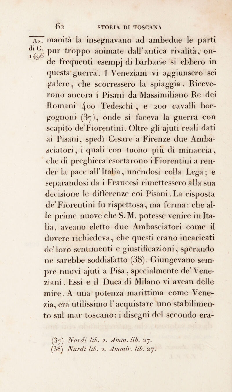 r An. inanità la insegnavano ad ambedue le parti ^*'1)6 PU1 troPP° animate dall’antica rivalità, on¬ de frequenti esempj di barbarie si ebbero in questa guerra. I Veneziani vi aggiunsero sei galere, che scorressero la spiaggia. Riceve¬ rono ancora i Pisani da Massimiliano Re dei Romani 400 Tedeschi , e 200 cavalli bor¬ gognoni (37), onde si faceva la guerra con scapito de’ Fiorentini. Oltre gli ajuti reali dati ai Pisani, spedì Cesare a Firenze due Amba¬ sciatori , i quali con tuono piu di minaccia, che di preghiera esortarono i Fiorentini a ren¬ der la pace all’Italia, unendosi colla Lega; e separandosi da i Francesi rimettessero alla sua decisione le differenze coi Pisani.La risposta de’Fiorentini fu rispettosa, ma ferma: che al¬ le prime nuove che S. M. potesse venire in Ita¬ lia, aveano eletto due Ambasciatori come il dovere richiedeva, che questi erano incaricati de’loro sentimenti e giustificazioni, sperando ne sarebbe soddisfatto (38). Giungevano sem¬ pre nuovi ajuti a Pisa, specialmente de’Vene¬ ziani . Essi e il Duca di Milano vi avean delle mire. A una potenza marittima come Vene¬ zia, era utilissimo l’acquistare uno stabilimen¬ to sul mar toscano: i disegni del secondo era- (37) Nardi lib. 2. Amm. lib. 27. (38) Nardi lib. 2. Anrmir. lib. 27.