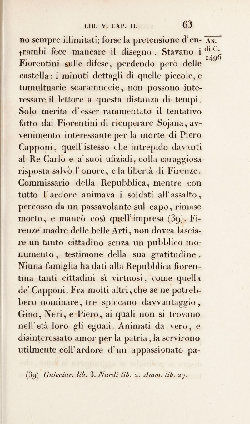 63 no sempre illimitati; forse la pretensione d’en- An. rrambi fece mancare il disegno . Stavano i Fiorentini sulle difese, perdendo però delle castella : i minuti dettagli di quelle piccole, e tumultuarie scaramucce , non possono inte¬ ressare il lettore a questa distanza di tempi. Solo merita d’esser rammentato il tentativo fatto dai Fiorentini di ricuperare Sojana, av¬ venimento interessante per la morte di Piero Capponi, quell’istesso che intrepido davanti al Re Carlo e a’suoi ufìziali, colla coraggiosa risposta salvò l’onore, e la libertà di Firenze. Commissario della Repubblica, mentre con tutto l’ardore animava i soldati all’assalto, percosso da un passavolante sul capo, rimase morto, e mancò cosi quell’impresa (3g)< Fi¬ renze madre delle belle Arti, non dovea lascia¬ re un tanto cittadino senza un pubblico mo¬ numento , testimone della sua gratitudine . Ni una famiglia ha dati alla Repubblica fioren¬ tina tanti cittadini si virtuosi, come quella de’ Capponi. Fra molti altri,che se ne potreb¬ bero nominare, tre spiccano davvantaggio , Gino, Neri, e Piero, ai quali non si trovano nell’età loro gli eguali. Animati da vero, e disinteressato amor per la patria, la servirono utilmente coll’ardore d’un appassionato pa-