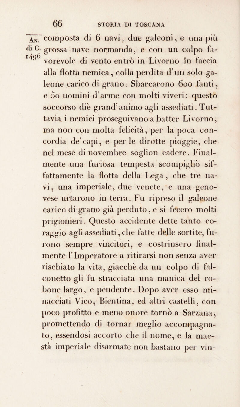 An. composta di 6 navi, due galeoni, e una piu C- grossa nave normanda, e con un colpo fa- vorevole di vento entrò in Livorno in faccia alla flotta nemica, colla perdita d’un solo ga¬ leone carico di grano. Sbarcarono 600 fanti, e 5o uomini d’arme con molti viveri: questo soccorso die grand’animo agli assediati. Tut¬ tavia i nemici proseguivano a batter Livorno, ina non con molta felicità, per la poca con¬ cordia de’capi, e per le dirotte pioggie, che nel mese di novembre soglion cadere. Final¬ mente una furiosa tempesta scompigliò sif¬ fattamente la flotta della Lega , che tre na¬ vi, una imperiale, due venete, e una geno¬ vese urtarono in terra. Fu ripreso il galeone carico di grano già perduto, e si fecero molti prigionieri. Questo accidente dette tanto co¬ raggio agli assediati, che fatte delle sortite, fu¬ rono sempre vincitori, e costrinsero final¬ mente l’Imperatore a ritirarsi non senza aver rischiato la vita, giacche da un colpo di fal¬ conetto gli fu stracciata una manica del io- bone largo, e pendente. Dopo aver esso mi¬ nacciati Vico, Bientina, ed altri castelli, con poco profitto e meno onore tornò a Sarzana, promettendo di tornar meglio accompagna¬ to, essendosi accorto che il nome, e la mae¬ stà imperiale disarmate non bastano per vin- /