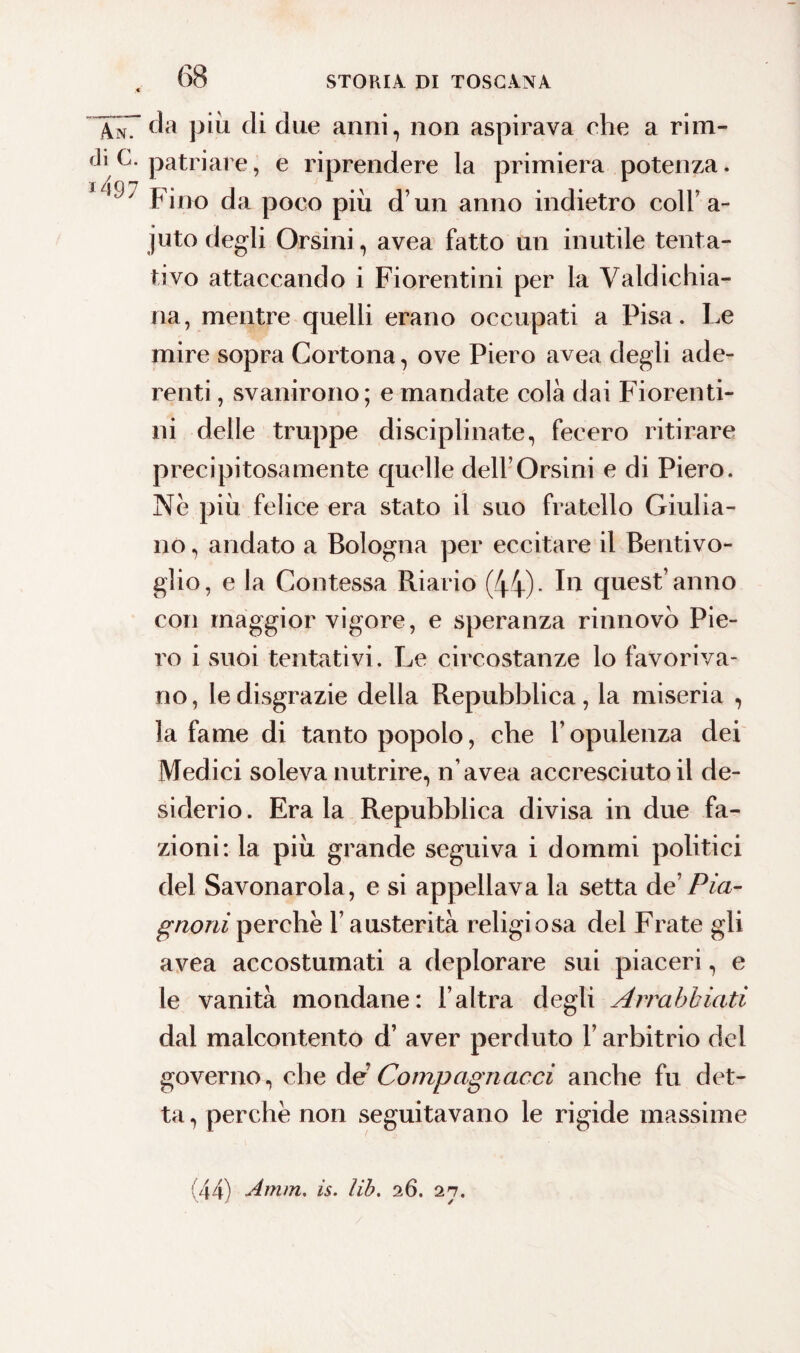 eia piu di due anni, non aspirava che a rim¬ patriare, e riprendere la primiera potenza. Finn da poco piu d’un anno indietro coll’a- juto degli Orsini , avea fatto un inutile tenta¬ tivo attaccando i Fiorentini per la Valdichia- na, mentre quelli erano occupati a Pisa. Le mire sopra Cortona, ove Piero avea degli ade¬ renti , svanirono; e mandate colà dai Fiorenti¬ ni delle truppe disciplinate, fecero ritirare precipitosamente quelle dell’Orsini e di Piero. Nè più felice era stato il suo fratello Giulia¬ no , andato a Bologna per eccitare il Bentivo- glio, e la Contessa Riario (44)- In quest’anno con maggior vigore, e speranza rinnovò Pie¬ ro i suoi tentativi. Le circostanze lo favoriva¬ no, le disgrazie della Repubblica, la miseria , la fame di tanto popolo, che Y opulenza dei Medici soleva nutrire, n’avea accresciuto il de¬ siderio. Era la Repubblica divisa in due fa¬ zioni: la più grande seguiva i dommi politici del Savonarola, e si appellava la setta de Pia¬ gnoni perchè V austerità religiosa del Frate gli avea accostumati a deplorare sui piaceri, e le vanità mondane: l’altra degli Arrabbiati dal malcontento d’ aver perduto l’arbitrio del governo, che de Cotnpagnacci anche fu det¬ ta , perchè non seguitavano le rigide massime (44) Amm. is. lib. 26. 2n.