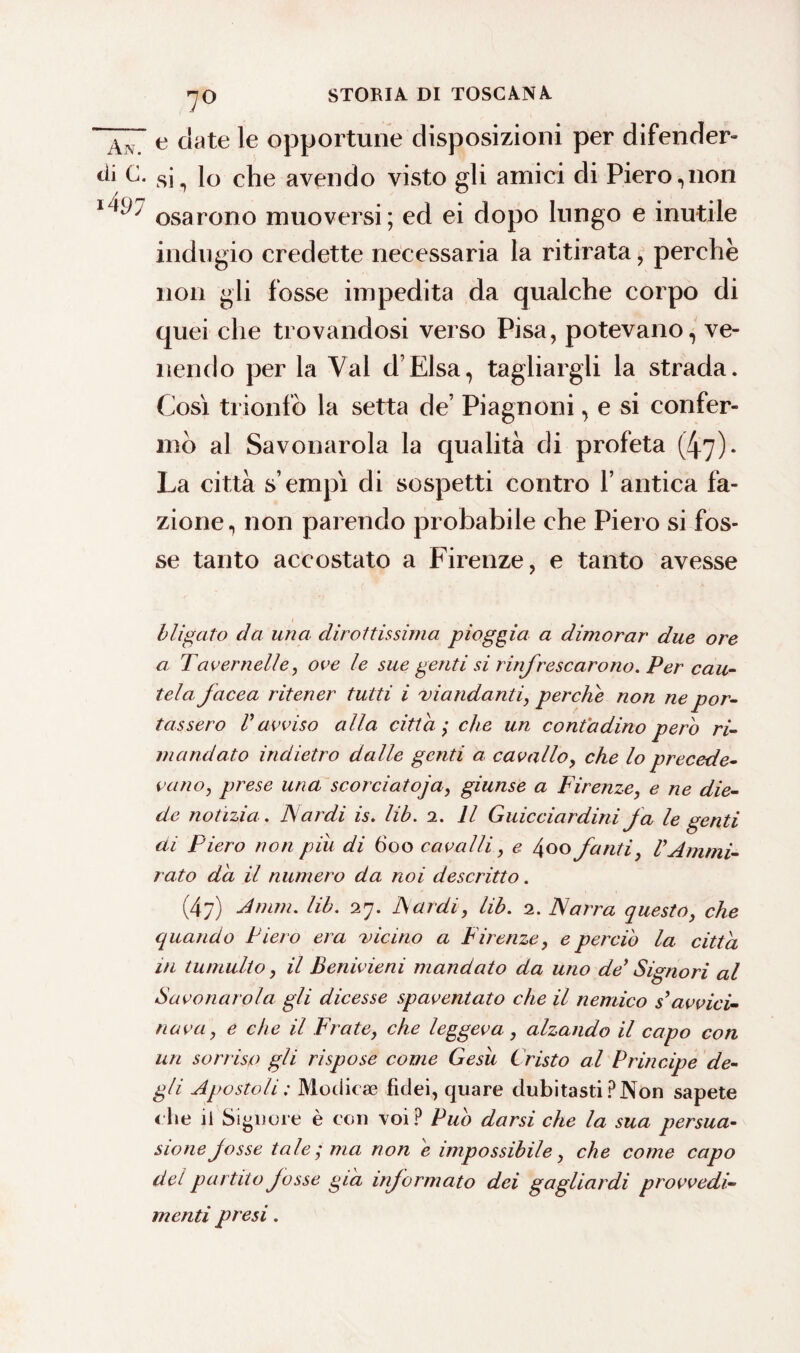 • ,7° e date le opportune disposizioni per difender» di C. si^ lo che avendo visto gli amici di Piero,non 1osarono muoversi; ed ei dopo lungo e inutile indugio credette necessaria la ritirata, perchè non gli fosse impedita da qualche corpo di quei che trovandosi verso Pisa, potevano, ve¬ nendo per la Val d’Elsa, tagliargli la strada. Cosi trionfo la setta de’ Piagnoni, e si confer¬ mò al Savonarola la qualità di profeta (47). La città s empì di sospetti contro l’antica fa¬ zione, non parendo probabile che Piero si fos¬ se tanto accostato a Firenze, e tanto avesse h li gaio da una dirottissima pioggia a dimorar due ore a Tavernelle, ore le sue genti si rinfrescarono. Per cau¬ tela facea ritener tutti i 'viandanti, perche non ne por¬ tassero r avviso alla citta ; che un contadino pero ri¬ mandato indietro dalle genti a cavallo, che lo precede¬ vano, prese una scorciatoja, giunse a Firenze, e ne die¬ de notìzia . Fardi is. lib. 2. Il Guicciardini fa le genti di Piero non piu di 600 cavalli, e 400 fanti, VAmmi¬ rato da il numero da noi descritto. (47) Amm. lib. 27. Fardi, lib. 2. Forra questo, che quando Piero era 'vicino a Firenze, e perciò la citta in tumulto, il Benivieni mandato da uno dey Signori al Savonarola gli dicesse spaventato che il nemico syavvici¬ nava , e che il Frate, che leggeva, alzando il capo con un sorriso gli rispose come Gesù C risto al Principe de¬ gli Apostoli : Modicae fklei, quare dubitasti ? Non sapete <he il Signore è con voi? Pub darsi che la sua persua¬ sione fosse tale; ma non e impossibile, che come capo del partito fosse già informato dei gagliardi provvedi¬ menti presi.