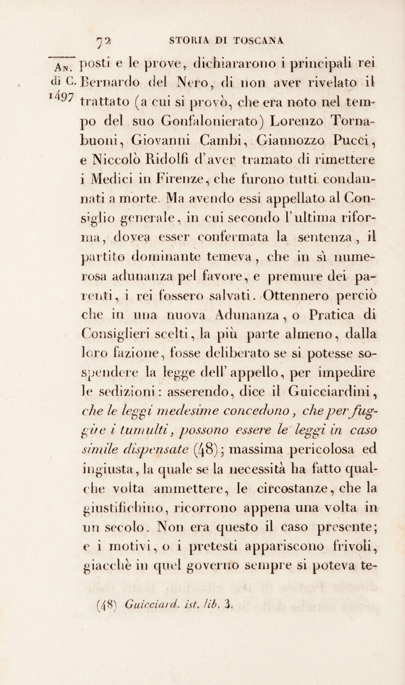 AnTPost* e le piove, dichiararono i principali rei di C. Bernardo del Nero, di non aver rivelato il x497 trattato (a cui si provò, che era noto nel tem¬ po del suo Gonfalonierato) Lorenzo Torna- buoni, Giovanni Cambi, Giannozzo Pucci, e Niccolò Ridolfì d’aver tramato di rimettere i Medici in Firenze, che furono tutti condan¬ nati a morte. Ma avendo essi appellato al Con¬ siglio generale, in cui secondo l’ultima rifor¬ ma, dovea esser confermata la sentenza, il partito dominante temeva, che in si nume¬ rosa adunanza pel favore, e premure dei pa¬ renti , i rei fossero salvati. Ottennero perciò che in una nuova Adunanza, o Pratica di Consiglieri scelti, la piu parte almeno, dalla loro fazione, fosse deliberato se si potesse so¬ spendere la legge dell’appello, per impedire le sedizioni: asserendo, dice il Guicciardini, che le leggi medesime concedono, che per fug¬ gire i tumulti, possono essere le leggi in caso simile dispensate (48) ; massima pericolosa ed ingiusta, la quale se la necessità ha fatto qual¬ che volta ammettere, le circostanze, che la giustifichino, ricorrono appena una volta in un secolo. Non era cjuesto il caso presente; e i motivi, o i pretesti appariscono frivoli, giacche in quel governo sempre si poteva te- (AH) Giacciat d. ist. Uh. 3. \ • /