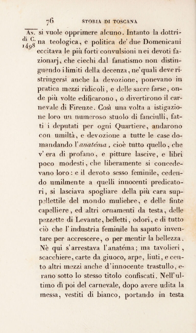 Ain. si vuole opprimere alcuno. Intanto la dottri- na teologica, e politica de’due Domenicani eccitava le piu forti convulsioni nei devoti fa- zionarj, che ciechi dal fanatismo non distin¬ guendo i limiti della decenza, ne’quali deve ri¬ stringersi anche la devozione, ponevano in pratica mezzi ridicoli., e delle sacre farse, on¬ de piu volte edificarono , o divertirono il car¬ nevale di Firenze. Cosi una volta a istigazio¬ ne loro un numeroso stuolo di fanciulli, fat¬ ti i deputati per ogni Quartiere, andarono con umiltà, e devozione a tutte le case do¬ mandando Uanatèma , cioè tutto quello, che v’era di profano, e pitture lascive, e libri poco modesti, che liberamente si concede¬ vano loro : e il devoto sesso feminile, ceden¬ do umilmente a quelli innocenti predicato¬ ri , si lasciava spogliare della piu cara sup¬ pellettile del mondo muliebre, e delle finte capelliere, ed altri ornamenti da testa, delle pezzette di Levante, belletti, odori, e di tutto ciò che l’industria feminile ha saputo inven¬ tare per accrescere, o per mentir la bellezza. Ne qui s’arrestava l’anatèma; ma tavolieri, scacchiere, carte da giuoco, arpe, liuti, e cen¬ to altri mezzi anche d’innocente trastullo, e- rano sotto lo stesso titolo confiscati. Nell’ul¬ timo dì poi del carnevale, dopo avere udita la messa, vestiti di bianco, portando in testa