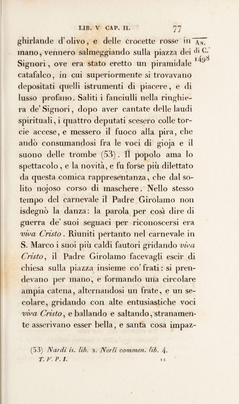 77 ghirlande d’olivo, e delle Crocette rosse i11 ~/u7 mano, vennero salmeggiando sulla piazza dei Signori, ove era stato eretto un piramidale catafalco, in cui superiormente si trovavano depositati quelli istrumenti di piacere, e di lusso profano. Saliti i fanciulli nella ringhie¬ ra de’ Signori, dopo aver cantate delle laudi spirituali, i quattro deputati scesero colle tor- cie accese, e messero il fuoco alla pira, che andò consumandosi fra le voci di gioja e il suono delle trombe (53). Il popolo ama lo spettacolo , e la novità, e fu forse più dilettato da questa comica rappresentanza, che dal so¬ lito nojoso corso di maschere. Nello stesso tempo del carnevale il Padre Girolamo non isdegnò la danza: la parola per cosi dire di guerra de’ suoi seguaci per riconoscersi era viva Cristo. Riuniti pertanto nel carnevale in S. Marco i suoi piu caldi fautori gridando viva Cristo, il Padre Girolamo facevagli escir di chiesa sulla piazza insieme co’ frati : si pren¬ devano per mano, e formando una circolare ampia catena, alternandosi un frate, e un se¬ colare, gridando con alte entusiastiche voci viva Cristo, e ballando e saltando, stranamen¬ te asserivano esser bella, e santa cosa impaz- (53) Nardi is. Ut?. 2. Nerli conunen. lib. 4.