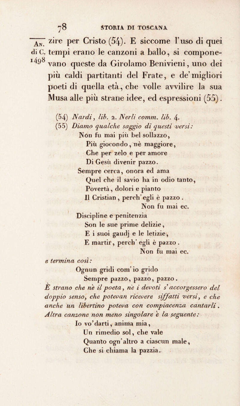 zire per Cristo (54)* E siccome l’uso di quei die. tempi erano le canzoni a ballo, si compone- vano queste da Girolamo Benivieni, uno dei più caldi partitanti del Frate, e de’migliori poeti di quella età , che volle avvilire la sua Musa alle più strane idee, ed espressioni (55). (54) Nardi, Uh. 2. Nerli comm. lib. 4. (55) Diamo qualche saggio di questi versi: Non fu mai più bel sollazzo, Più giocondo, uè maggiore, Che per zelo e per amore Di Gesù divenir pazzo. Sempre cerca, onora ed ama Quel che il savio ha in odio tanto, Povertà, dolori e pianto Il Cristian , pereti’ egli è pazzo . Non fu mai ec. Discipline e penitenzia Son le sue prime delizie, E i suoi gaudj e le letizie, E martir, perch’ egli è pazzo. Non fu mai ec. & termina così : Ognun gridi com’ io grido Sempre pazzo, pazzo, pazzo. È strano che ne il poeta, ne i devoti s’accorgessero del doppio senso, che potevan ricevere siffatti versi, e che anche un libertino poteva con compiacenza cantarli. Altra canzone non meno singolare e la seguente: Io vo’darti, anima mia, Un rimedio sol, che vale Quanto ogn’altro a ciascun male. Che si chiama la pazzia^