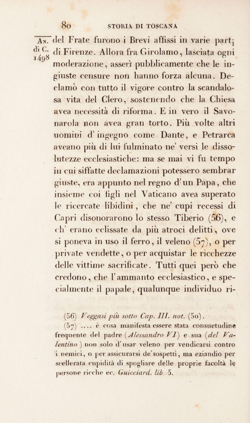 7del Frate furono i Brevi affissi in varie partj ^ ^ di Firenze. Allora fra Girolamo, lasciata ogni moderazione, asserì pubblicamente che le in¬ giuste censure non hanno forza alcuna. De¬ clamò con tutto il vigore contro la scandalo¬ sa vita del Clero, sostenendo che la Chiesa avea necessità di riforma. E in vero il Savo¬ narola non avea gran torto. Più volte altri uomini d’ingegno come Dante, e Petrarca aveano più di lui fulminato ne’ versi le disso- lutezze ecclesiastiche: ma se mai vi fu tempo in cui siffatte declamazioni potessero sembrar giuste, era appunto nel regno d’un Papa, che insieme eoi figli nel Vaticano avea superato le ricercate libidini, che ne’ cupi recessi di Capri disonorarono lo stesso Tiberio (56), e eh erano eclissate da più atroci delitti, ove si poneva in uso il ferro, il veleno (5^), o per private vendette, o per acquistar le ricchezze delle vittime sacrificate. Tutti quei però che credono, che l’ammanto ecclesiastico, e spe¬ cialmente il papale, qualunque individuo ri- \ '. - - - ■ ( (56) Veggasi piu sotto Cap. III. not. (5o). (67) _ è cosa manifesta essere stata consuetudine frequente de! padre {Alessandro VI} e sua (del Va¬ lentino ) non solo d’usar veleno per vendicarsi contro i nemici, o per assicurarsi de’sospetti, ma eziandio per scellerata cupidità di spogliare delle proprie facoltà le persone ricche ec. Guicciard. lib 5.