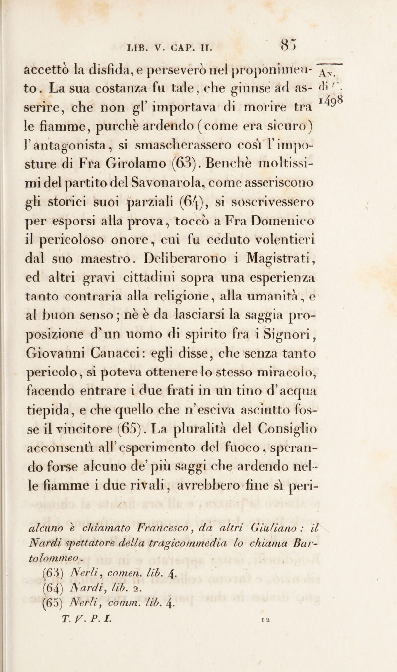 85 accettò la disfida, e perseverò nel proponi me? 1- 5w7 to. La sua costanza fu tale, che giunse ad as- <fi serire, che non gl’ importava di morire tra le fiamme, purché ardendo (come era sicuro) fi antagonista, si smascherassero cosi f impo¬ sture di Fra Girolamo (63). Benché moltissi¬ mi del partito del Savonarola, come asseriscono gli storici suoi parziali (64), si soscrivessero per esporsi alla prova, toccò a Fra Domenico il pericoloso onore, cui fu ceduto volentieri dal suo maestro. Deliberarono i Magistrati, ed altri gravi cittadini sopra una esperienza tanto contraria alla religione, alla umanità, e al buon senso ; ne e da lasciarsi la saggia pro¬ posizione d’un uomo di spirito fra i Signori, Giovanni Canacci: egli disse, che senza tanto pericolo, si poteva ottenere lo stesso miracolo, facendo entrare i due frati in un tino d’acqua tiepida, e che quello che n’esci va asciutto fos¬ se il vincitore (65). La pluralità del Consiglio acconsentì all’esperimento del fuoco, speran¬ do forse alcuno de’ piu saggi che ardendo nel ¬ le fiamme i due rivali, avrebbero fine sì peri- . ' • r- ■ , fl alcuno e chiamato Francesco, da altri Giuliano : il Nardi spettatore della tragicommedia lo chiama Bar- tolommeo. (63) Nerli, cornea. lib. 4. (64) Nardi, lib. 2. (65) Nerli, comm. lib. 4- T.y.P.I. n