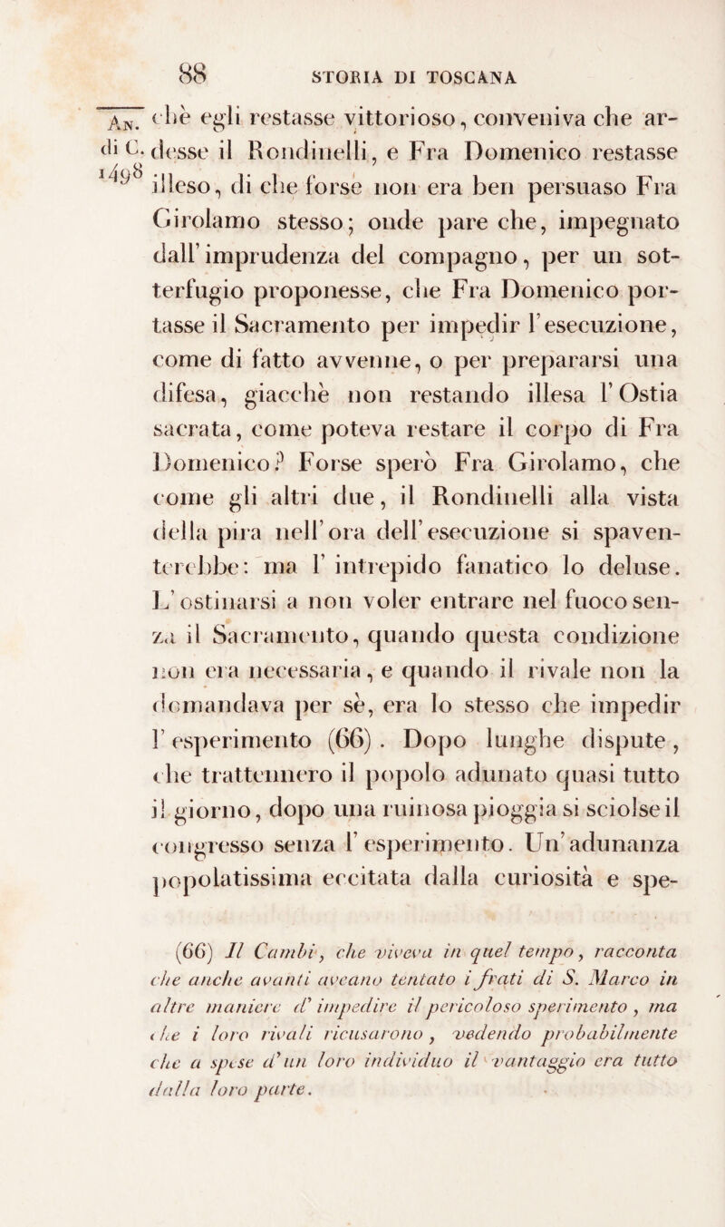 An. che egli restasse vittorioso, conveniva che ar¬ ti* V. desse il Ronelitielli7 e Fra Domenico restasse 1 ^ illeso, di che forse non era ben persuaso Fra Girolamo stesso; onde pare che, impegnato dall’ imprudenza del compagno, per un sot¬ terfugio proponesse, che Fra Domenico por¬ tasse il Sacramento per impedir l’esecuzione, come di fatto avvenne, o per prepararsi una difesa, giacche non restando illesa l’Ostia sacrata, come poteva restare il corpo di Fra Domenico? Forse sperò Fra Girolamo, che come gli altri due, il Rondinelli alla vista della pira nell’ora dell’esecuzione si spaven¬ terebbe: ma 1’ intrepido fanatico lo deluse. L’ostinarsi a non voler entrare nel fuoco sen¬ za il Sacramento, quando questa condizione non era necessaria, e quando il rivale non la domandava per se, era lo stesso che impedir ! esperimento (66) . Dopo lunghe dispute , che trattennero il popolo adunato quasi tutto i! giorno, dopo una ruinosa pioggia si sciolse il congresso senza 1’ esperimento. Un’adunanza popolatissima eccitata dalla curiosità e spe- (6*6) Il Cambi, che viveva in quel tempo, racconta de anche avanti ayeano tentato i frati di S. Marco in altre maniere (C impedire il pericoloso sperimento , ma i he i loro rivali ricusarono , vedendo probabilmente che a spe se d’un loro individuo ih vantaggio era tutto d(dla loro parte.