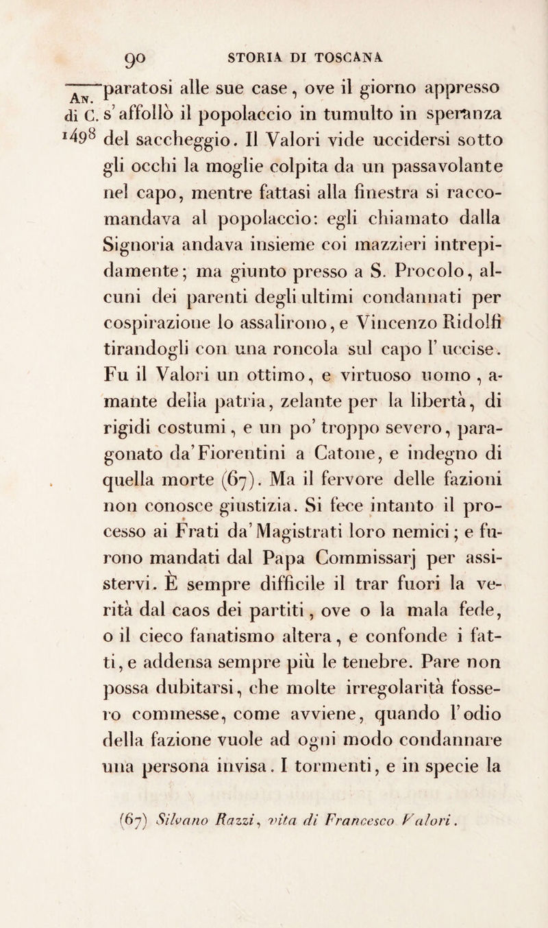 9° “^“paratosi alle sue case, ove il giorno appresso di c.s affollò il popolaccio in tumulto in speranza 1^9^ del saccheggio. Il Valori vide uccidersi sotto gli occhi la moglie colpita da un passa volante nel capo, mentre fattasi alla finestra si racco¬ mandava al popolaccio: egli chiamato dalla Signoria andava insieme coi mazzieri intrepi¬ damente; ma giunto presso a S. Procolo, al¬ cuni dei parenti degli ultimi condannati per cospirazione lo assalirono, e Vincenzo Ridolfi tirandogli con una roncola sul capo Y uccise. Fu il Valori un ottimo, e virtuoso uomo , a- mante delia patria, zelante per la libertà, di rigidi costumi, e un po’ troppo severo, para¬ gonato da’Fiorentini a Catone, e indegno di quella morte (67). Ma il fervore delle fazioni non conosce giustizia. Si fece intanto il pro¬ cesso ai Frati da’Magistrati loro nemici; e fu¬ rono mandati dal Papa Commissarj per assi¬ stervi, È sempre difficile il trar fuori la ve¬ rità dal caos dei partiti, ove o la mala fede, o il cieco fanatismo altera, e confonde i fat¬ ti, e addensa sempre piu le tenebre. Pare non possa dubitarsi, che molte irregolarità fosse¬ ro commesse, come avviene, quando l’odio della fazione vuole ad ogni modo condannare una persona invisa. I tormenti, e in specie la (67) Silvano Razzi, vita di Francesco Falari.