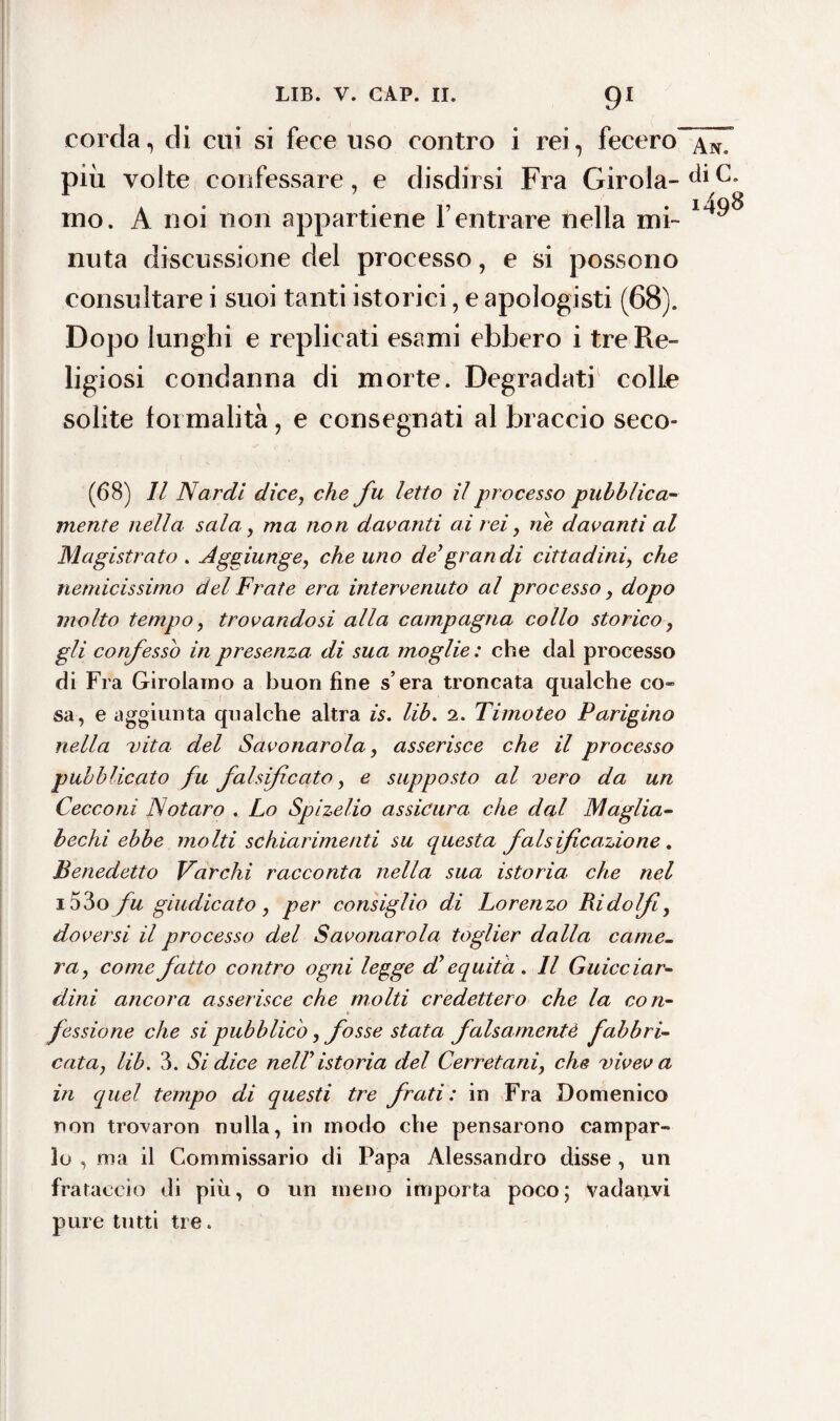 91 corda, di cui si fece uso contro i rei, fecero An. più volte confessare, e disdirsi Fra GiroIa-^iC, ino. A noi non appartiene l’entrare nella mi- 1498 nuta discussione del processo, e si possono consultare i suoi tanti istorici, e apologisti (68). Dopo lunghi e replicati esami ebbero i tre Re¬ ligiosi condanna di morte. Degradati colle solite formalità, e consegnati al braccio seco- (68) Il Nardi dice, che fu letto il processo pubblica¬ mente nella sala, ma non davanti ai rei, ne davanti al Magistrato . Aggiunge, che uno defraudi cittadini, che nemicissimo del Frate era intervenuto al processo, dopo molto tempo, trovandosi alla campagna collo storico , gli confesso in presenza, di sua moglie : che dal processo di Fra Girolamo a buon fine s era troncata qualche co» sa, e aggiunta qualche altra is. lib. 2. Timoteo Parigino nella vita del Savonarola, asserisce che il processo pubblicato fu falsificato, e supposto al vero da un Cecco ni Notar o . Lo Spizelio assicura che dal Maglia- bechi ebbe molti schiarimenti su questa falsificazione. Benedetto Varchi racconta nella sua istoria che nel i53o fu giudicato, per consiglio di Lorenzo Ridolfi, doversi il processo del Savonarola toglier dalla came¬ ra, come fatto contro ogni legge db equità. Il Guicciar¬ dini ancora asserisce che molti credettero che la con¬ fessione che si pubblico, fosse stata falsamente fabbri¬ cata, lib. 3. Si dice nelVistoria del Cerretani, che viveva in quel tempo di questi tre frati: in Fra Domenico non trovaron nulla, in modo che pensarono campar¬ lo , ma il Commissario di Papa Alessandro disse , un frataccio di più, o un meno importa poco; Vadartvi pure tutti tre.