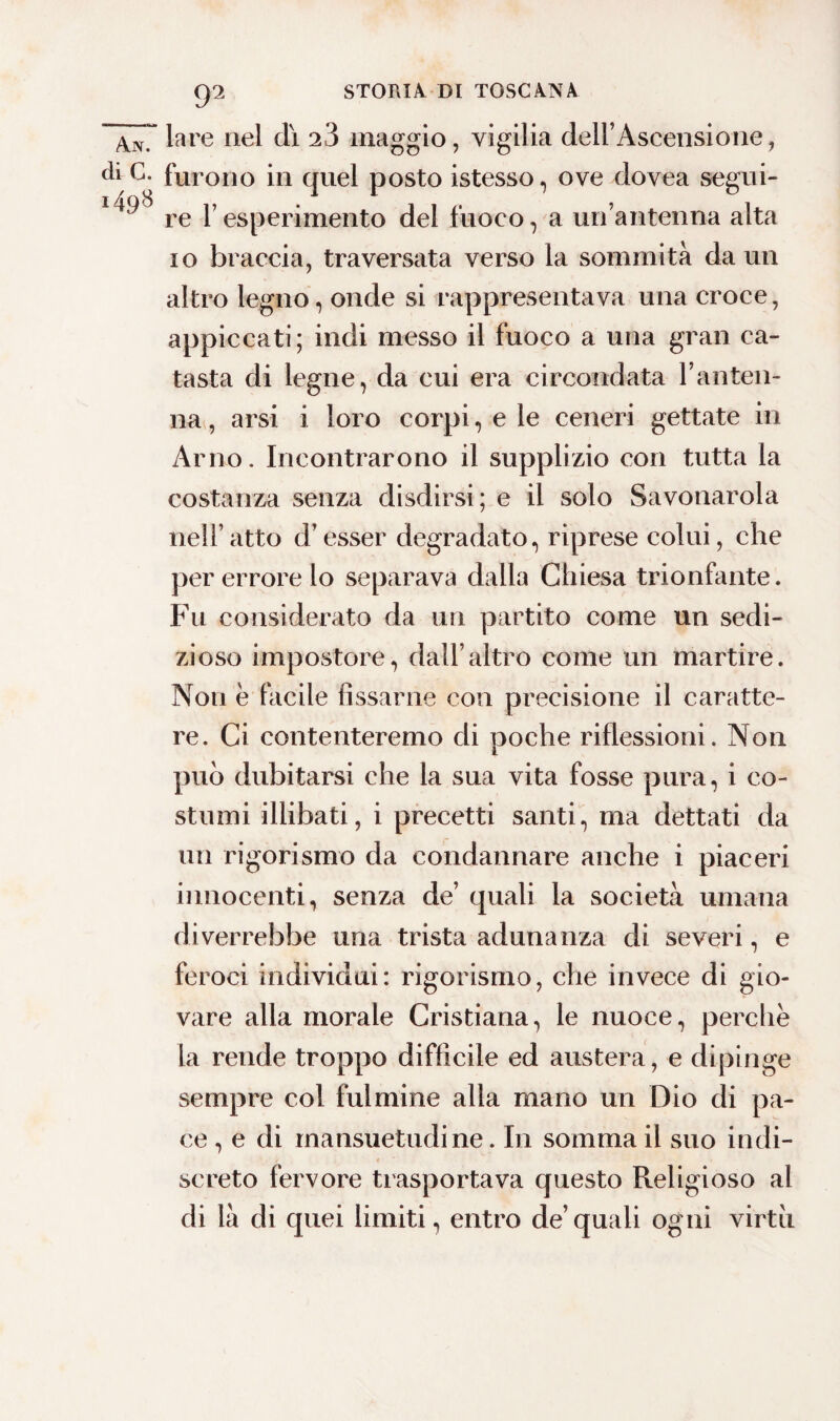 lare nel di 23 maggio, vigilia dell’Ascensione, furono in quel posto istesso, ove dovea segui¬ re F esperimento del fuoco, a un’antenna alta io braccia, traversata verso la sommità da un altro legno, onde si rappresentava una croce, appiccati ; indi messo il fuoco a una gran ca¬ tasta di legne, da cui era circondata l’anten¬ na, arsi i loro corpi, e le ceneri gettate in Arno. Incontrarono il supplizio con tutta la costanza senza disdirsi; e il solo Savonarola nell’ atto d’esser degradato, riprese colui, che per errore lo separava dalla Chiesa trionfante. Fu considerato da un partito come un sedi¬ zioso impostore, dall’altro come un martire. Non e facile fissarne con precisione il caratte¬ re. Ci contenteremo di poche riflessioni. Non può dubitarsi che la sua vita fosse pura, i co¬ stumi illibati, i precetti santi, ma dettati da un rigorismo da condannare anche i piaceri innocenti, senza de’ quali la società umana diverrebbe una trista adunanza di severi, e feroci individui: rigorismo, che invece di gio¬ vare alla morale Cristiana, le nuoce, perche la rende troppo difficile ed austera, e dipinge sempre col fulmine alla mano un Dio di pa¬ ce , e di mansuetudine. In somma il suo indi¬ screto fervore trasportava questo Religioso al di là di quei limiti, entro de’quali ogni virtii