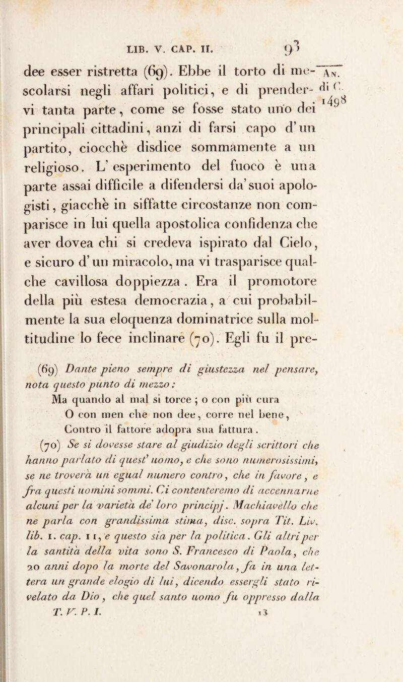 dee esser ristretta (69). Ebbe il torto di me- scolarsi negli affari politici, e di prender- ^ i] vi tanta parte, come se fosse stato uno dei principali cittadini, anzi di farsi capo d’un partito, ciocche disdice sommamente a un religioso. L’esperimento del fuoco è una parte assai difficile a difendersi da’suoi apolo¬ gisti , giacche in siffatte circostanze non com¬ parisce in lui quella apostolica confidenza che aver dovea chi si credeva ispirato dal Cielo, e sicuro d’un miracolo, ma vi trasparisce qual¬ che cavillosa doppiezza . Era il promotore della più estesa democrazia, a cui probabil¬ mente la sua eloquenza dominatrice sulla mol¬ titudine lo fece inclinare (70). Egli fu il pre- (6*9) Dante pieno sempre di giustezza nel pensarey nota questo punto di mezzo : Ma quando al mal si torce ; o con più cura O con men che non dee, corre nel bene, Contro il fattore adopra sua fattura . (70) Se si dovesse stare al giudizio degli scrittori che hanno parlato di quest’ uomo, e che sono numerosissimi> se ne troverà un egual numero contro, che in favore, e fra questi uomini sommi. Ci contenteremo di accennarne alcuni per la varietà de loro principj. Machiavello che ne parla con grandissima stima, disc. sopra Tit. Liv. lib. 1. cap. 1 r, <? questo sia per la politica. Gli altri per la santità della vita sono S. Francesco di Paola, che 20 anni dopo la morte del Savonarola,,fa in una let¬ tera un grande elogio di lui, dicendo essergli stato ri¬ velato da Dio y che quel santo uomo fu oppresso dalla T.V.P.l. ii