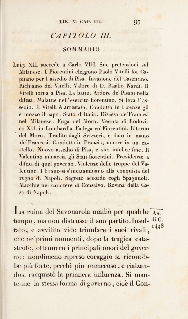 CAPITOLO IlL SOMMARIO Luigi XII. succede a Carlo Vili. Sue pretensioni sul Milan ese. I Fiorentini eleggono Paolo Vitelli lor Ca¬ pitano per l’assedio di Pisa. Invasione del Casentino. Richiamo del \itelli. Valore di D. Basilio Nardi. Il Vitelli torna a Pisa. La batte. Ardore de’ Pisani nella difesa. Malattie nell’esercito fiorentino. Si leva V as¬ sedio. Il Vitelli è arrestato. Condotto in Firenze gli è mozzo il capo. Stato d Italia. Discesa de Francesi nel Milanese. Fuga del Moro. Venuta di Lodovi¬ co XII. in Lombardia. Fa lega co’Fiorentini. Ritorno del Moro. Tradito dagli Svizzeri, è dato in mano de Francesi. Condotto in Francia, muore in un ca¬ stello. Nuovo assedio di Pisa, e suo infelice fine. Il Valentino minaccia gli Stati fiorentini. Previdenze a difesa di quel governo. Violenze delle truppe del Va¬ lentino. I Francesi s’incamminano alla conquista del regno di Napoli. Segreto accordo cogli Spagnuoli. Macchie nel carattere di Consalvo. Rovina della Ca¬ sa di Napoli. La mina del Savonarola umiliò per qualche àn. tempo, ma non distrusse il suo partito. Insul- G* tato, e avvilito vide trionfare i suoi rivali, che neTprimi momenti, dopo la tragica cata¬ strofe, ottennero i principali onori del gover¬ no : nondimeno ripreso coraggio si riconob¬ be più forte, perche più numeroso, e rialzan¬ dosi racquistò la primiera influenza. Si man¬ tenne la stessa forma di governo, cioè il Con-