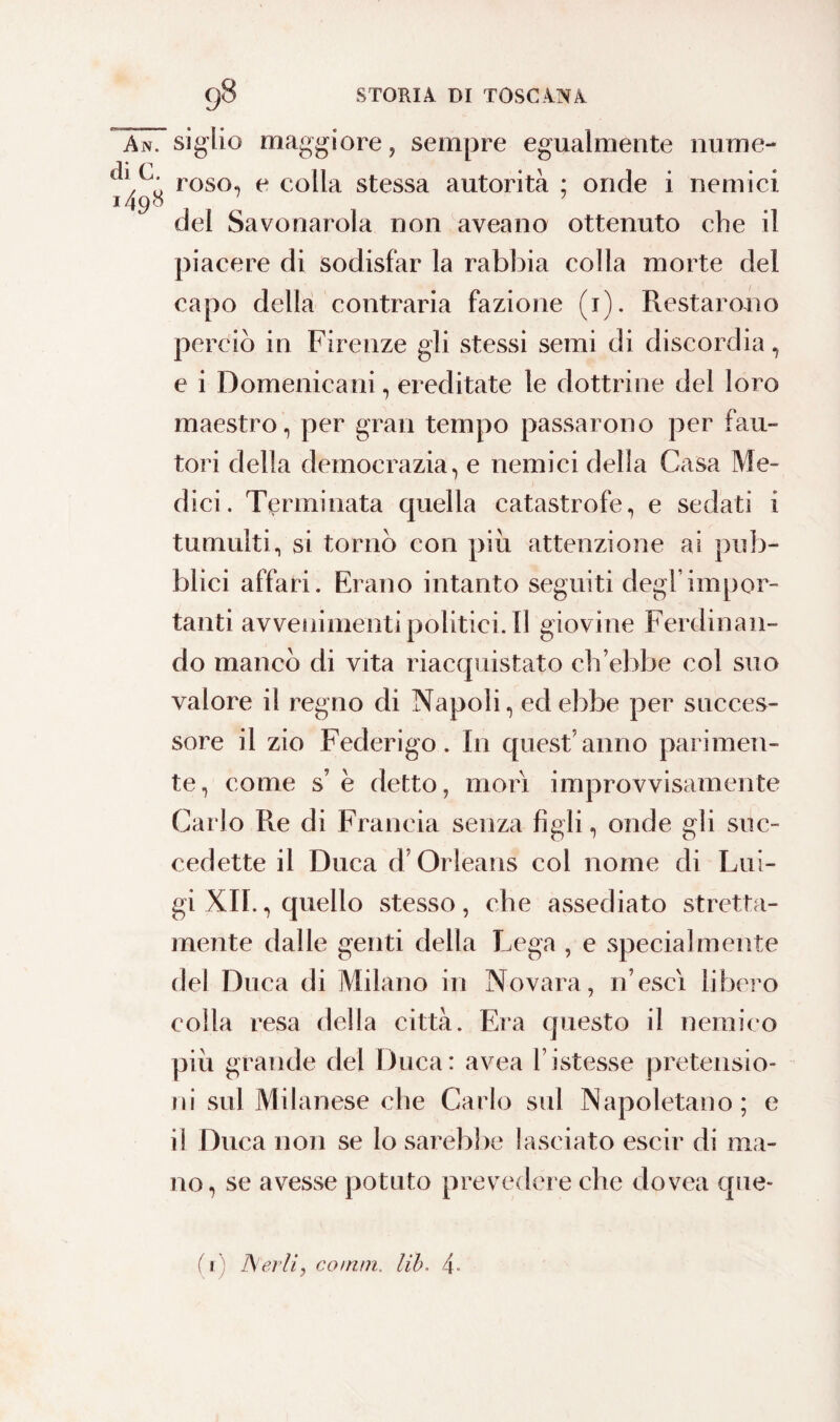 An. di C. 1498 sigilo maggiore, sempre egualmente nume¬ roso, e colla stessa autorità ; onde i nemici del Savonarola non aveano ottenuto che il piacere di sodisfar la rabbia colla morte del capo della contraria fazione (1). Restarono perciò in Firenze gli stessi semi di discordia, e i Domenicani, ereditate le dottrine del loro maestro, per gran tempo passarono per fau¬ tori della democrazia, e nemici della Casa Me¬ dici. Terminata quella catastrofe, e sedati i tumulti, si tornò con più attenzione ai pub¬ blici affari. Erano intanto seguiti degl’impor¬ tanti avvenimentipolitici.il giovine Ferdinan¬ do mancò di vita riacquistato ch’ebbe col suo valore il regno di Napoli, ed ebbe per succes¬ sore il zio Federigo. In quest’anno parimen¬ te, come s è detto, mori improvvisamente Carlo Re di Francia senza figli, onde gli suc¬ cedette il Duca d’Orleans col nome di Lui¬ gi XII., quello stesso, che assediato stretta- mente dalle genti della Lega , e specialmente del Duca di Milano in Novara, 11’escì libero colla resa della città. Era questo il nemico più grande del Duca: avea ristesse pretensio¬ ni sul Milanese che Carlo sul Napoletano; e il Duca non se lo sarebbe lasciato escir di ma¬ no, se avesse potuto prevedere che dovea que-