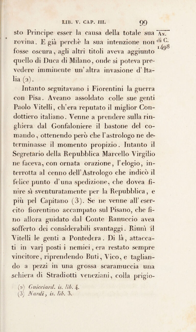 sto Principe esser la causa della totale sua ~\^T rovina. E pia perchè la sua intenzione non (l1 c* r . i49^ tosse oscura, agli altri titoli aveva aggiunto quello di Duca di Milano, onde si poteva pre¬ vedere imminente un’ altra invasione d’Ita¬ lia (2). Intanto seguitavano i Fiorentini la guerra con Pisa. Aveano assoldato colle sue genti Paolo Vitelli, ch’era reputato il miglior Con¬ dottiero italiano. Venne a prendere sulla rin¬ ghiera dal Gonfaloniere il bastone del co¬ mando , ottenendo però che l’astrologo ne de¬ terminasse il momento propizio. Intanto il Segretario della Repubblica Marcello Virgilio ne faceva, con ornata orazione, l’elogio, in¬ terrotta al cenno dell’Astrologo che indicò il felice punto d una spedizione, che dovea fi¬ nire sì sventuratamente per la Repubblica, e piu pel Capitano (3). Se ne venne all’eser¬ cito fiorentino accampato sul Pisano, che fi¬ no allora guidato dal Conte Ranuccio avea sofferto dei considerabili svantaggi. Riunì il Vitelli le genti a Pontedera . Di là, attacca¬ ti in varj posti i nemici, era restato sempre vincitore, riprendendo Buti, Vico, e taglian¬ do a pezzi in una grossa scaramuccia una schiera di Stradi otti veneziani, colla prigio- (2) Guicciard. is. lib. 4. (3) Nardi, is. lib. 3.