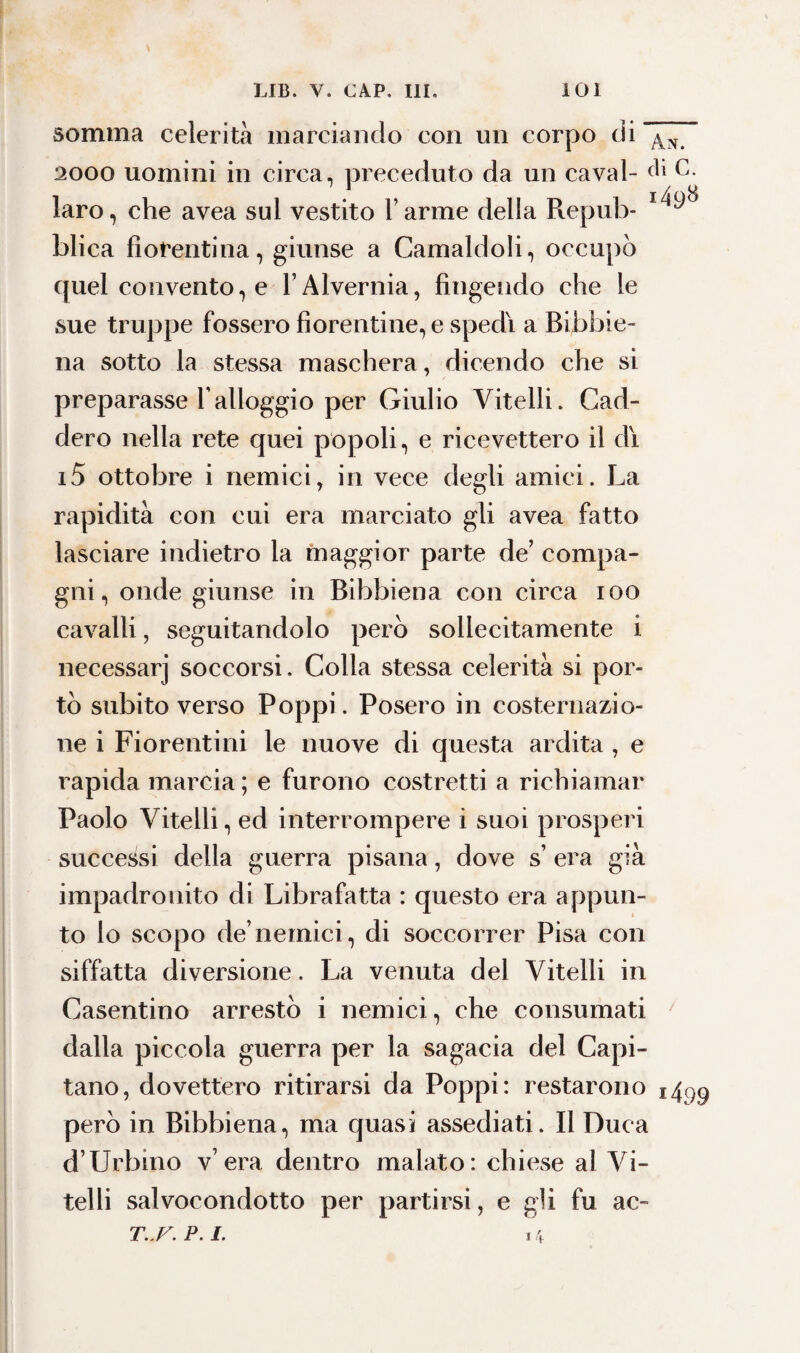 somma celerità marciando con un corpo di ^ 2000 uomini in circa, preceduto da un cavai- laro, che avea sul vestito l’arme della Repub- blica fiorentina, giunse a Camaldoli, occupò quel convento, e l’Alvernia, fingendo che le sue truppe fossero fiorentine, e spedi a Bibbie¬ na sotto la stessa maschera, dicendo che si preparasse l’alloggio per Giulio Vitelli. Cad¬ dero nella rete quei popoli, e ricevettero il dì i5 ottobre i nemici, in vece degli amici. La rapidità con cui era marciato gli avea fatto lasciare indietro la maggior parte de’ compa¬ gni, onde giunse in Bibbiena con circa ioo cavalli, seguitandolo però sollecitamente i necessarj soccorsi. Colla stessa celerità si por¬ tò subito verso Poppi. Posero in costernazio¬ ne i Fiorentini le nuove di questa ardita , e rapida marcia ; e furono costretti a richiamar Paolo Vitelli, ed interrompere i suoi prosperi successi della gnerra pisana, dove s’ era già impadronito di Librafatta : questo era appun¬ to lo scopo de’nemici, di soccorrer Pisa con siffatta diversione. La venuta del Vitelli in Casentino arrestò i nemici, che consumati dalla piccola guerra per la sagacia del Capi¬ tano, dovettero ritirarsi da Poppi: restarono j4^9 però in Bibbiena, ma quasi assediati. Il Duca d’Urbino v era dentro malato: chiese al Vi¬ telli salvocondotto per partirsi, e gli fu ac- T..F.P.I. 14