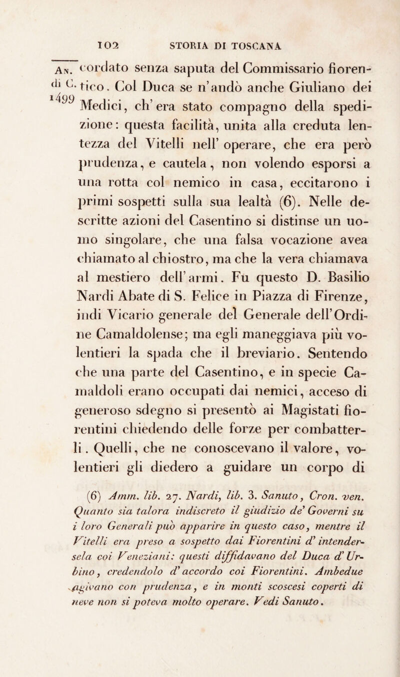 An. cordato senza saputa del Commissario fi cren- c-tico. Col Duca se n’andò anche Giuliano dei Medici, ch’era stato compagno della spedi¬ zione: questa facilità, unita alla creduta len¬ tezza del Vitelli nell’ operare, che era però prudenza, e cautela, non volendo esporsi a una rotta col nemico in casa, eccitarono i primi sospetti sulla sua lealtà (6). Nelle de¬ scritte azioni del Casentino si distinse un uo¬ mo singolare, che una falsa vocazione avea chiamato al chiostro, ma che la vera chiamava al mestiero dell’armi. Fu questo D. Basilio Nardi Abate di S. Felice in Piazza di Firenze, indi Vicario generale del Generale dell’Ordi¬ ne Camaldolense; ma egli maneggiava piu vo¬ lentieri la spada che il breviario. Sentendo che una parte del Casentino, e in specie Ca- rnaldoli erano occupati dai nemici, acceso di generoso sdegno si presentò ai Magistati fio¬ rentini chiedendo delle forze per combatter¬ li . Quelli, che ne conoscevano il valore, vo¬ lentieri gli diedero a guidare un corpo di (6) Atnm. lib. 27. Nardi, lib. 3. Sanuto, Cron. veri. Quanto sia talora indiscreto il giudizio de Governi su i loro Generali pub apparire in questo caso, mentre il Vitelli era preso a sospetto dai Fiorentini cP intender¬ sela. coi Veneziani; questi diffidavano del Duca d'Ur¬ bino, credendolo d’accordo coi Fiorentini. Ambedue finivano con prudenza, e in monti scoscesi coperti di neve non si poteva molto operare. Vedi Sanuto.