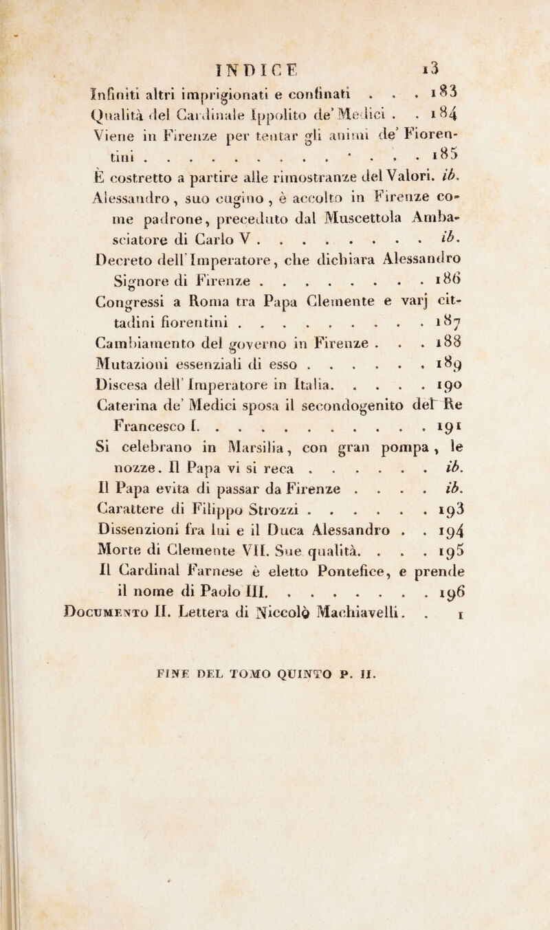 Infiniti altri imprigionati e confinati . . , *83 Qualità del Cardinale Ippolito de’Medici . .184 Viene in Firenze per tentar gli animi de’ Fioren¬ tini . • . , . i85 È costretto a partire alle rimostranze del Valori, ib. Alessandro, suo cugino, è accolto in Firenze co» me padrone, preceduto dal Muscettola Amba¬ sciatore di Carlo V.ib. Decreto deli Imperatore, che dichiara Alessandro Signore di Firenze.i8b o Congressi a Roma tra Papa Clemente e varj cit¬ tadini fiorentini.187 Cambiamento del governo in Firenze . . .188 Mutazioni essenziali di esso. 189 Discesa dell Imperatore in Italia. .... 190 Caterina de’ Medici sposa il secondogenito dèi Re Francesco 1.. 191 Si celebrano in Marsilia, con gran pompa, le nozze. Il Papa vi si reca ...... ib. Il Papa evita di passar da Firenze .... ib. Carattere di Filippo Strozzi.193 Dissenzioni fra lui e il Duca Alessandro . .194 Morte di Clemente VII. Sue qualità. . . .195 Il Cardinal Farnese è eletto Pontefice, e prende il nome di Paolo III.196 Documento II. Lettera di Niccolo Machiavelli. . 1 FINE DEL TOMO QUINTO P. II.