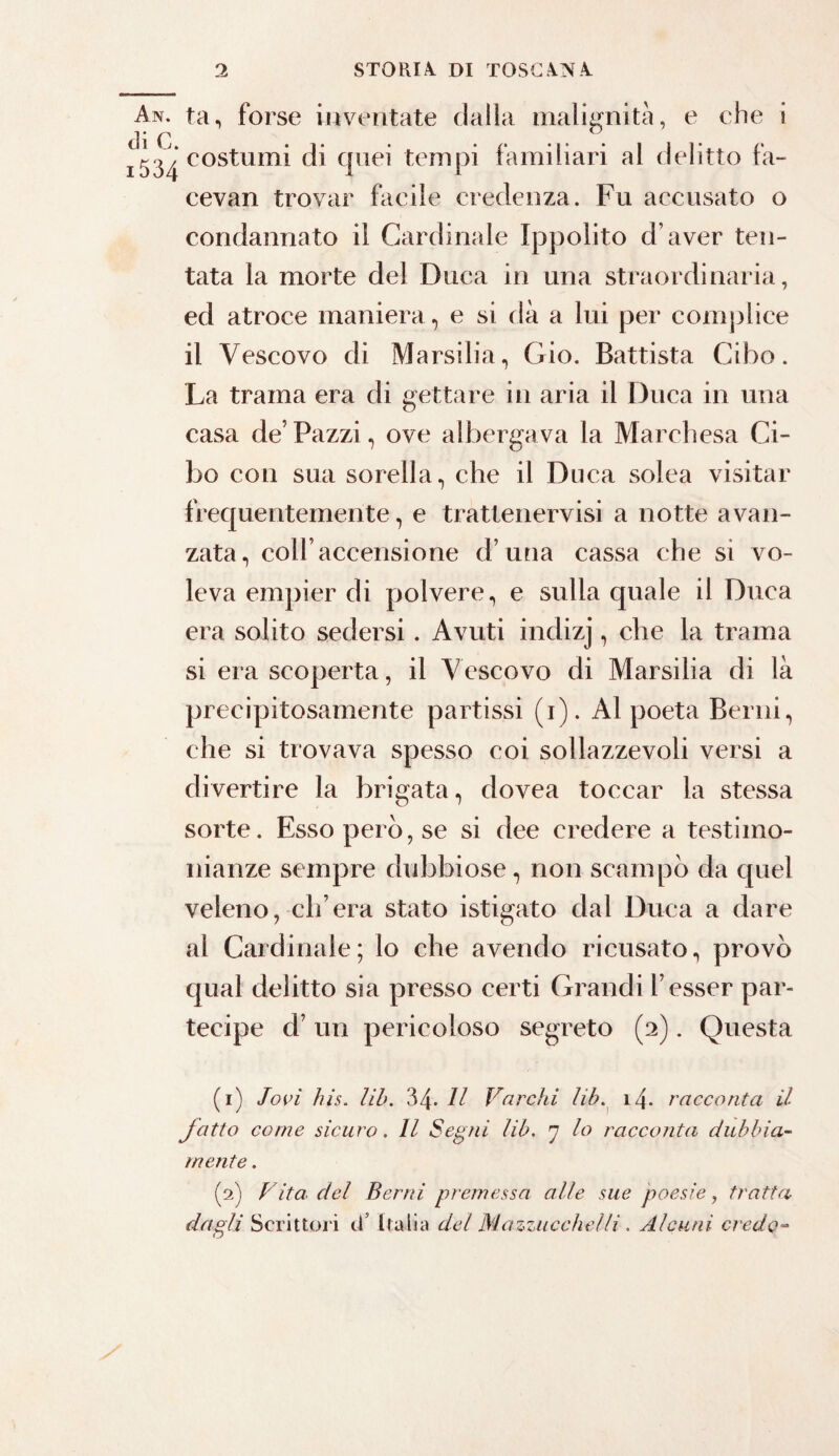 An. tan forse inventate dalla malignità, e che i cl i C ^ i5^‘costumi di quei tempi familiari al delitto fa- cevan trovar facile credenza. Fu accusato o condannato il Cardinale Ippolito d’aver ten¬ tata la morte del Duca in una straordinaria, ed atroce maniera , e si dà a lui per complice il Vescovo di Marsilia, Gio. Battista Cibo. La trama era di gettare in aria il Duca in una casa de’Pazzi, ove albergava la Marchesa Ci¬ bo con sua sorella, che il Duca solea visitar frequentemente, e tratlenervisi a notte avan¬ zata, coll’accensione d’una cassa che si vo¬ leva empier di polvere, e sulla quale il Duca era solito sedersi. Avuti indizj, che la trama si era scoperta, il Vescovo di Marsilia di là precipitosamente partissi (i). Al poeta Berni, che si trovava spesso coi sollazzevoli versi a divertire la brigata, dovea toccar la stessa sorte. Esso pero, se si dee credere a testimo¬ nianze sempre dubbiose, non scampò da quel veleno, ch’era stato istigato dal Duca a dare al Cardinale; lo che avendo ricusato, provò qual delitto sia presso certi Grandi l’esser par¬ tecipe cf un pericoloso segreto (2). Questa (1) Jori his. lib. 34. Il Varchi lib. 14- racconta il fatto come sicuro. Il Segni lib. 7 lo racconta dubbia¬ mente . (2) Vita del Berni premessa alle sue poesie, tratta dagli Scrittori d’ Italia del Mazziicchelli. Alcuni credo-