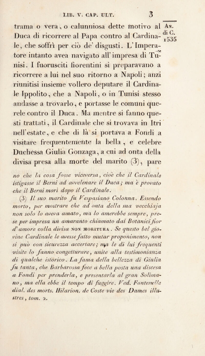 trama o vera, o calunniosa dette motivo al An. Duca di ricorrere al Papa contro al Cardina- le, che soffrì per ciò de’ disgusti. L’Impera- tore intanto avea navigato all’impresa di Tu¬ nisi. I fuorusciti fiorentini si preparavano a ricorrere a lui nel suo ritorno a Napoli; anzi riunitisi insieme vollero deputare il Cardina- i le Ippolito, che a Napoli, o in Tunisi stesso andasse a trovarlo, e portasse le comuni que¬ rele contro il Duca. Ma mentre si fanno que¬ sti trattati, il Cardinale che si trovava in Itri nell’estate, e che di là si portava a Fondi a visitare frequentemente la bella , e celebre Duchessa Giulia Gonzaga, a cui ad onta della divisa presa alla morte del marito (3), pare no che la cosa fosse viceversa, cioè che il Cardinale istigasse il Berni ad avvelenare il Duca; ma e provato che il Berni morì dopo il Cardinale. (3) Il suo marito fu Vespasiano Colonna. Essendo morto, per mostrare che ad onta della sua vecchiaja non solo lo aveva amatoy ma lo amerebbe sempre, pre¬ se per impresa un amaranto chiamato dai Botanici fior d1 amore colla divisa non moritura . Se questo bel gio¬ vine Cardinale le avesse fatto mutar proponimento, non si pub con sicurezza accertare ; mgz le di lui frequenti visite lo fanno congetturare, unite alla testimonianza di qualche istorico. ha fama della bellezza di Giulia fu tanta, che Barbarossa fece a bella posta una discesa a Fondi per prenderla, e presentarla al gran Solima¬ no, ma ella ebbe il tempo di fuggire. Ved. Fontemlle dial. des morts. Hilarion. de Coste vie des Dames illu¬ stre s , toni. 2.