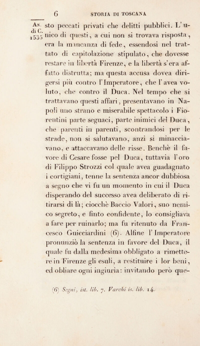 An. sto peccati privati che delitti pubblici. L’u- J535 nico di questi, a cui non si trovava risposta, era la mancanza di fede, essendosi nel trat¬ tato di capitolazione stipulato, che dovesse restare in libertà Firenze, e la libertà s’era af¬ fatto distrutta; ma questa accusa dovea diri¬ gersi pili contro 1 Imperatore, che Y avea vo¬ luto, che contro il Duca. Nel tempo che si trattavano questi affari, presentavano in Na¬ poli uno strano e miserabile spettacolo i Fio¬ rentini parte seguaci, parte inimici del Duca, che parenti in parenti , scontrandosi per le strade, non si salutavano, anzi si minaccia¬ vano, e attaccavano delle risse. Benché il fa¬ vore di Cesare fosse pel Duca, tuttavia l’oro di Filippo Strozzi col quale avea guadagnato i cortigiani, tenne la sentenza ancor dubbiosa a semio che vi fu un momento in cui il Duca O disperando del successo avea deliberato di ri¬ tirarsi di là; ciocché Baccio Valori, suo nemi¬ co segreto, e finto confidente, lo consigliava a fare per minarlo; ma fu ritenuto da Fran¬ cesco Guicciardini (6). Alfine F Imperatore pronunziò la sentenza in favore del Duca, il quale fu dalla medesima obbligato a rimette¬ re in Firenze gli esuli, a restituire i lor beni, ed obliare ogni ingiuria: invitando però que- (6'ì Seguì, ist. Uh. rj. Varchi is. Uh. i/\.