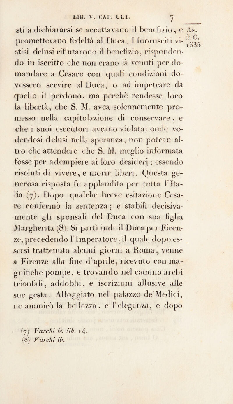 sti a dichiararsi se accettavano il benefizio, e promettevano fedeltà al Duca. I fuorusciti vi¬ stisi delusi rifiutarono il benefizio, risponden¬ do in iscritto che non erano là venuti per do¬ mandare a Cesare con quali condizioni do¬ vessero servire al Duca, o ad impetrare da quello il perdono, ma perche rendesse loro la libertà, che S. M. avea solennemente pro¬ messo nella capitolazione di conservare, e che i suoi esecutori aveano violata: onde ve¬ dendosi delusi nella speranza, non potean al¬ tro che attendere che S. M. meglio informata fosse per adempiere ai foro desiderj ; essendo risoluti dì vivere, e morir liberi. Questa ge¬ nerosa risposta fu applaudita per tutta l’Ita¬ lia (7). Dopo qualche breve esitazione Cesa¬ re confermò la sentenza ; e stabilì decisiva¬ mente gli sponsali del Duca con sua figlia Margherita (8). Si partì indi il Duca per Firen¬ ze, precedendo V Imperatore, il quale dopo es¬ sersi trattenuto alcuni giorni a Roma, venne a Firenze alia fine d’aprile, ricevuto con ma¬ gnifiche pompe, e trovando nel camino archi trionfali, addobbi, e iscrizioni allusive alle sue gesta. Alloggiato nel palazzo de’Medici, ne ammirò la bellezza, e l’eleganza, e dopo ÀN. di G. ^ o> M 1 aoo (7) Varchi is. lib. 14= (8) Vai'chi ib.