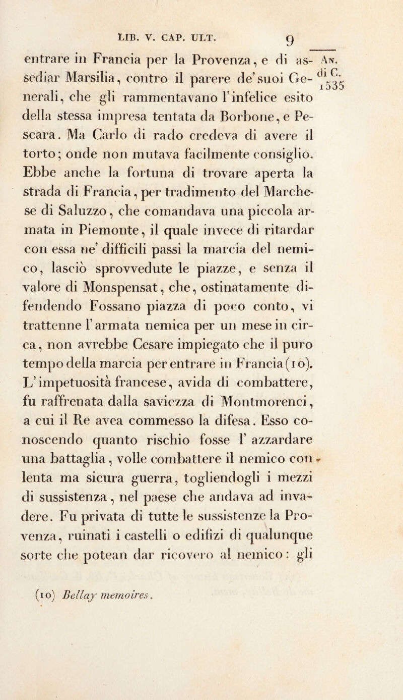 entrare in Francia per la Provenza, e di as- An. sediar Marsina, contro il parere de’suoi Ge- ^535 nerali, che gli rammentavano T infelice esito della stessa impresa tentata da Borbone, e Pe¬ scara. Ma Carlo di rado credeva di avere il torto; onde non mutava facilmente consiglio. Ebbe anche la fortuna di trovare aperta la strada di Francia, per tradimento del Marche¬ se di Saluzzo, che comandava una piccola ar¬ mata in Piemonte, il quale invece di ritardar con essa ne’ difficili passi la marcia del nemi¬ co, lasciò sprovvedute le piazze, e senza il valore di Monspensat, che, ostinatamente di¬ fendendo Fossano piazza di poco conto, vi trattenne Tarmata nemica per un mese in cir¬ ca , non avrebbe Cesare impiegato che il puro tempo della marcia per entrare in Francia (io). L’impetuosità francese, avida di combattere, fu raffrenata dalla saviezza di Montmorenci, a cui il Re avea commesso la difesa. Esso co¬ noscendo quanto rischio fosse T azzardare una battaglia, volle combattere il nemico con * lenta ma sicura guerra, togliendogli i mezzi di sussistenza, nel paese che andava ad inva¬ dere. Fu privata di tutte le sussistenze la Pro¬ venza, minati i castelli o edilizi di qualunque sorte che potean dar ricovero al nemico : gli ( (io) Bellaj memoires.